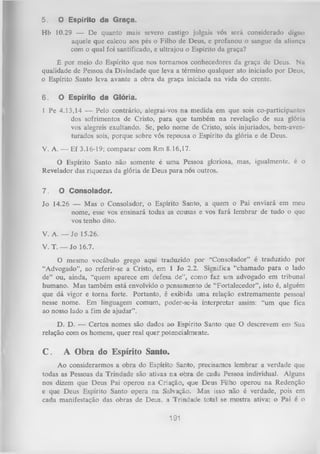 5.

O E sp írito d a G r a ç a .

Hb 10.29 — De quanto mais severo castigo julgais vós será considerado digno
aquele que calcou aos pés o Filho de Deus, e profanou o sangue da aliitnçu
com o qual foi santificado, e ultrajou o Espírito da graça?
É por meio do Espírito que nos tornamos conhecedores da graça de Deus. Na
qualidade de Pessoa da Divindade que leva a término qualquer ato iniciado por Deus,
0 Espírito Santo leva avante a obra da graça iniciada na vida do crente.
6.

O E sp írito d a G ló ria.

1 Pe 4.13,14 — Pelo contrário, alegrai-vos na medida em que sois co-participantes
dos sofrimentos de Cristo, para que também na revelação de sua glória
vos alegreis exultando. Se, pelo nome de Cristo, sois injuriados, bem-aventurados sois, porque sobre vós repousa o Espírito da glória e de Deus.
V. A. — Ef 3.16-19; comparar com Rm 8.16,17.
O Espírito Santo não somente é um a Pessoa gloriosa, mas, igualmente, é o
Revelador das riquezas da glória de Deus para nós outros.
7.

O C o n s o la d o r.

Jo 14.26 — Mas o Consolador, o Espírito Santo, a quem o Pai enviará em meu
nome, esse vos ensinará todas as cousas e vos fará lembrar de tudo o que
vos tenho dito.
V. A. — Jo 15.26.
V. T. — Jo 16.7.
O mesmo vocábulo grego aqui traduzido por “Consolador” é traduzido por
“Advogado”, ao referir-se a Cristo, em 1 Jo 2.2. Significa “chamado para o lado
de” ou, ainda, “quem aparece em defesa de”, como faz um advogado em tribunal
humano. Mas também está envolvido o pensamento de “Fortalecedor”, isto é, alguém
que dá vigor e torna forte. Portanto, é exibida uma relação extremamente pessoal
nesse nome. Em linguagem comum, poder-se-ia interpretar assim: “um que fica
ao nosso lado a fim de ajudar”.
D. D. — Certos nomes são dados ao Espírito Santo que O descrevem em Sua
relação com os homens, quer real quer potencialmente.

C.

A Obra do Espírito Santo.

Ao considerarmos a obra do Espírito Santo, precisamos lembrar a verdade que
todas as Pessoas da Trindade são ativas na obra de cada Pessoa individual. Alguns
nos dizem que Deus Pai operou na Criação, que Deus Filho operou na Redenção
e que Deus Espírito Santo opera na Salvação. Mas isso não é verdade, pois em
cada manifestação das obras de Deus, a Trindade total se mostra ativa; o Pai é o

191

 