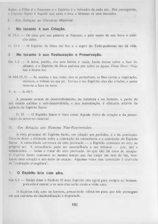 Autor, o Filho é o Executor e o Espírito 6 o Ativador de cada ato. Por conseguinte,
o Espírito Santo é Aquele que ativa e leva a término os atos iniciados.
I.

E m Relação ao U niverso Material.

1.

N o t o c a n te à s u a C ria ç ã o .

SI 33.6 — Os céus por sua palavra se fizeram, e pelo sopro de sua boca o exér­
cito deles.
Jó 33.4 — O Espírito de Deus me fez; e o sopro do Todo-poderoso me dá vida.
2.

No to c a n te à s u a R e s ta u r a ç ã o e P r e s e r v a ç ã o .

Gn 1.2 — A terra, porém, era sem form a e vazia; havia trevas sobre a face do
abismo, e o Espírito de Deus pairava por sobre as águas. Disse Deus: Haja
luz; e houve luz.
SI 104.29,30 — Se ocultas o teu rosto, eles se perturbam; se lhes cortas a respiração,
morrem, e voltam ao seu pó. Envias o teu Espírito, eles são criados, e assim
renovas a face da terra.
V. A. — ls 40.7.
A presente ordem de desenvolvimento, na natureza e no homem, a partir de
um estado caótico e sub-desenvolvido, e sua manutenção, é efetuada através da
agência do Espírito Santo.
D. D. — O Espírito Santo é visto como Agente Ativo da criação e da preser­
vação do universo material.
II.

E m R elação aos H om en s Não-Regenerados.

A obra principal do Espírito Santo, em relação aos perdidos, é a da convicção.
Deve-se fazer a distinção entre a convicção da consciência e a convicção do Espírito
Santo. A consciência convence do erro praticado — o Espírito convence do erro no
próprio ser. A consciência pode ser assemelhada a um tribunal — juiz, júri e
testemunhas — todos a tratar do erro praticado, do que não há meio de escapar.
O Espírito Santo convence ao mesmo tempo que faz surgir um raio de luz, reve­
lando uina soLução e um meio de escape. Algumas vezes essa convicção é chamada
de "convicção evangélica”.
1.

O E sp írito lu ta c o m e le s .

G n 6.3 — Então disse o Senhor: O meu Espírito não agirá para sempre no homem,
pois este é carnal; e os seus dias serão cento e vinte anos.
O Espírito luta com os homens, procurando refreá-los para que não prossigam
em um caminho de insubordinação e impiedade.

192

 