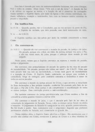 Essa luta é travada por meio de instrumentalidades humanas, tais como Enoquc,
Noé e todos os crentes. Disse Jesus: “Vós sois o sal da terra.” A função da luz
é de refrear ou segurar as trevas, e a função do sal é preservar da corrupção.
Assim também o Espírito Santo, por meio da Igreja e dos crentes individuais, me­
diante influência, exemplo e testemunho, luta com os homens contra carreiras de
pecado e iniqüidade.
2.

E le te s tific a -lh e s .

Jo 15.26 — Quando, porém, vier o Consolador, que eu vos enviarei da parte do Pai,
o Espírito da verdade, que dele procede, esse dará testemunho de mim.
V. A. — At 5.30-32.
O
Cristo.
3.

Espírito testifica aos não-salvos por meio da verdade concernente a Jesus

E is c o n v e n c e - o s .

Jo 16.8-11 — Quando ele vier convencerá o mundo do pecado, da justiça e do juízo:
Do pecado, porque não crêem em mim; da justiça, porque vou para o Pai,
e não me vereis mais; do juízo, porque o príncipe deste mundo já está
julgado.
Neste passo, vemos que o Espírito convence ou reprova o mundo do pecado,
justiça e julgamento.
Ele convence, não primariamente do pecado de quebra da lei, mas do pecado
de incredulidade: “do pecado, porque não crêem em mim”. A t 2.36,37. Visto que
todo pecado tem sua raiz na incredulidade, a forma mais grave de incredulidade
é a rejeição de Cristo. O Espírito Santo, entretanto, ao apegar essa verdade à
consciência, longe de extinguir, pelo contrário consuma e intensifica o senso de
todos os outros pecados.
Ele convence o mundo da justiça pessoal de Cristo, o que envolve a veracidade
de Suas declarações a Seu próprio respeito, conforme foi atestado pelo fato de ter
ido para o Pai (At 2.33). Essa justiça é um cumprimento e manifestação de todas
as outras justiças. Essa convicção produz a auto-condenação.
Ele também convence da justiça providenciada, que Cristo recebeu a fim de
concedê-la a todos quantos viessem a confiar nEle.
Ele convence o mundo de juízo, o que é atestado pelo fato de ser obra já
consumada do julgamento de Satanás. Nesse, todos os demais juízos foram decididos
e baseados. O julgamento de Satanás foi assegurado na cruz, quando, potencialmente,
lhe foi tirado o poder. Isso, juntamente com o julgamento daqueles que preferem
permanecer aliados de Satanás, será consumado no grande dia.
Nessa tríplice obra, o Espírito Santo glorifica a Cristo. Ele mostra-nos que é
pecado não confiar em Cristo, revela-nos a justiça de Cristo e a obra vitoriosa de

193

 
