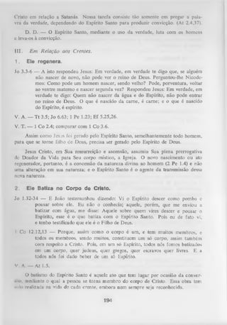 Cristo em relação a Satanás. Nossa tarefa consiste tão somente em pregar a pala­
vra da verdade, dependendo do Espírito Santo para produzir convicção. (At 2.4,37).
D. D. — O Espírito Santo, mediante o uso da verdade, luta com os homens
e leva-os à convicção.
III.
1.

E m R elação aos Crentes.
E le r e g e n e r a .

Jo 3.3-6 — A isto respondeu Jesus: Em verdade, em verdade te digo que, se alguém
não nascer de novo, não pode ver o reino de Deus. Perguntou-lhe Nicodemos: Como pode um homem nascer, sendo velho? Pode, porventura, voltar
ao ventre materno e nascer segunda vez? Respondeu Jesus: Em verdade, em
verdade te digo: Quem não nascer da água e do Espírito, não pode entrar
no reino de Deus. O que é nascido da carne, é carne; e o que é nascido
do Espírito, é espírito.
V. A. — T t 3.5; Jo 6.63; 1 Pe 1.23; Ef 5.25,26.
V. T. — 1 Co 2.4; comparar com 1 Co 3.6.
Assim como Jesus foi gerado pelo Espírito Santo, semelhantemente todo homem,
para que se torne filho de Deus, precisa ser gerado pelo Espírito de Deus.
Jesus Cristo, em Sua ressurreição e ascensão, assumiu Sua plena prerrogativa
dc Doador da Vida para Seu corpo místico, a Igreja. O novo nascimento ou ato
regenerador, portanto, é a concessão da natureza divina ao homem (2 Pe 1.4) e não
uma alteração em sua natureza; e o Espírito Santo é o agente da transmissão dessa
nova natureza.
2.

E le B a tiz a n o C o rp o d e C risto .

Jo 1.32-34 — E João testemunhou dizendo: Vi o Espírito descer como pomba c
pousar sobre ele. Eu não o conhecia; aquele, porém, que me enviou a
batizar com água, me disse: Aquele sobre quem vires descer e pousar o
Espírito, esse é o que batiza com o Espírito Santo. Pois eu de fato vi,
e tenho testificado que ele é o Filho de Deus.
1 Co 12.12,13 — Porque, assim como o corpo é um, e tem muitos membros, e
todos os membros, sendo muitos, constituem um só corpo, assim também
com respeito a Cristo. Pois, em um só Espírito, todos nós fomos batizados
em um corpo, quer judeus, quer gregos, quer escravos quer livres. E a
todos nós foi dado beber de um só Espírito.
V. A. — At 1.5.
O
batismo do Espírito Santo é aquele ato que tem lugar por ocasião da convers.io, mediante o qual a pessoa se torna membro do corpo de Cristo. Essa obra tem
snlt) realizada na vida de cadn crente, embora nem sempre seja reconhecida.
194

 