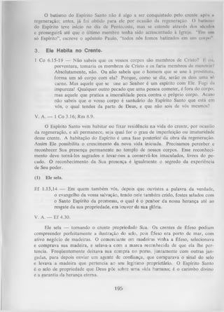 O batismo do Espírito Santo não é algo a ser conquistado pelo crentc ap6* u
regeneração; antes, já foi obtido para ele por ocasião da regeneração. () butUmo
do Espírito teve início no dia de Pentecoste, mas se estende através dos «éculim
c prosseguirá até que o último membro tenha sido acrescentado à Igreja. "Em um
só Espírito”, escreve o apóstolo Paulo, “todos nós fomos batizados em um corpo".
3.

E le Habita n o C re n te .

1 Co 6.15-19 — N ão sabeis que os vossos corpos são membros de Cristo? li eu,
porventura, tomaria os membros de Cristo e os faria membros de mcretri/?
Absolutamente, não. Ou não sabeis que o homem que se une à prostituta,
form a um só corpo com ela? Porque, como se diz, serão os dois uma só
carne. Mas aquele que se une ao Senhor é um espírito com Ele. Fugi da
impureza! Qualquer outro pecado que uma pessoa cometer, é fora do corpo;
mas aquele que pratica a imoralidade peca contra o próprio corpo. Acaso
não sabeis que o vosso corpo é santuário do Espírito Santo que está em
vós, o qual tendes da parte de Deus, e que não sois de vós mesmos?
V. A. — 1 Co 3.16; Rm 8.9.
O Espírito Santo vem habitar ou fixar residência na vida do crente, por ocasião
da regeneração, e ali permanece, seja qual for o grau de imperfeição ou imaturidade
desse crente. A habitação do Espírito é uma fase posterior da obra da regeneração.
Assim Ele possibilita o crescimento da nova vida iniciada. Precisamos perceber e
reconhecer Sua presença permanente no templo de nossos corpos. Esse reconheci­
mento deve torná-los sagrados e levar-nos a conservá-los imaculados, livres do pe­
cado. O reconhecimento da Sua presença é igualmente o segredo da experiência
de Seu poder.
(1)

Ele sela.

Ef 1.13,14 — Em quem também vós,
o evangelho da vossa salvação,
o Santo Espírito da promessa,
resgate da sua propriedade, em

depois que ouvistes a palavra da verdade,
tendo nele também crido, fostes selados com
o qual é o penhor da nossa herança até ao
louvor da sua glória.

V. A. — Ef 4.30.
Ele sela — tornando o crente propriedade Sua. Os crentes de Éfeso podiam
compreender perfeitamente a ilustração do selo, pois Éfeso era porto de mar, com
ativo negócio de madeiras. O comerciante em madeiras vinha a Éfeso, selecionava
e comprava sua madeira, e selava-a com a m arca reconhecida de que ela lhe per­
tencia. Freqüentemente deixava sua compra no porto, juntamente com outras jan­
gadas, para depois enviar um agente de confiança, que comparava o sinal do selo
e levava a madeira que pertencia ao seu legítimo proprietário. O Espírito Santo
é o selo de propriedade que Deus põe sobre um a vida humana; é o carimbo divino
e a garantia da herança eterna.

195

 