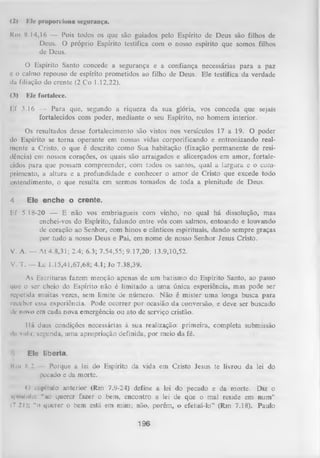 (2)

Iíle proporciona segurauça.

Km 8.14,16 — Pois todos os que são guiados pelo Espírito de Deus são filhos de
Deus. O próprio Espírito testifica com o nosso espírito que somos filhos
de Deus.
O Espírito Santo concede a segurança e a confiança necessárias para a paz
e o calmo repouso de espírito prometidos ao filho de Deus. Ele testifica da verdade
da filiação do crente (2 Co 1.12,22).
(3)

F.le fortalece.

Ef 3.16 — Para que, segundo a riqueza da sua glória, vos conceda que sejais
fortalecidos com poder, mediante o seu Espírito, no homem interior.
Os resultados desse fortalecimento são vistos nos versículos 17 a 19. O poder
do Espírito se torna operante em nossas vidas corporificando e entronizando real­
mente a Cristo, o que é descrito como Sua habitação (fixação permanente de resi­
dência) em nossos corações, os quais são arraigados e alicerçados em amor, fortale­
cidos para que possam compreender, com todos os santos, qual a largura e o com­
primento, a altura e a profundidade e conhecer o amor de Cristo que excede todo
entendimento, o que resulta em sermos tomados de toda a plenitude de Deus.
4

Ele enche o crente.

Ef 5.18-20 — E não vos embriagueis com vinho, no qual há dissolução, mas
enchei-vos do Espírito, falando entre vós com salmos, entoando e louvando
de coração ao Senhor, com hinos e cânticos espirituais, dando sempre graças
por tudo a nosso Deus e Pai, em nome de nosso Senhor Jesus Cristo.
V. A. — At 4.8,31; 2.4; 6.3; 7.54,55; 9.17,20; 13.9,10,52.
V. T. —-Lc 1.15,41,67,68; 4.1; Jo 7.38,39.
As Escrituras fazem menção apenas de um batismo do Espírito Santo, ao passo
que o ser cheio do Espírito não é limitado a um a única experiência, mas pode ser
repetida muitas vezes, sem limite de número. Não é mister uma longa busca para
receber essa experiência. Pode ocorrer por ocasião da conversão, e deve ser buscado
dc novo em cada nova emergência ou ato de serviço cristão.
llá duas condições necessárias à sua realização: primeira, completa submissão
iIn vul;i, segunda, uma apropriação definida, por meio da fé.

'.i

Ele liberta.

Km 8,2

Porque a lei do Espírito da vida em Cristo Jesus te livrou da lei do
pecado e da morte.

O
capítulo anterior (Rm 7.9-24) define a lei do pecado e da morte. Diz o
«poMlulo: "'ao querer fazer o bem, encontro a lei de que o mal reside em num ”
(7 21); "o querer o bem está em mim; não, porém, o efetuá-lo” (Rm 7.18). Paulo

196

 