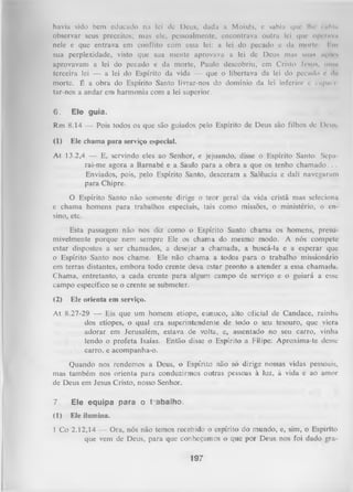 hávia sido bem educado na lei de Deus, dada a Moisés, c sabia que lhe i ahia
observar seus preceitos; mas cie, pessoalmente, encontrava outra lei que operava
nele e que entrava em conflito com essa lei: a lei do pecado e da morto. Im
sua perplexidade, visto que sua mente aprovava a lei de Deus mas suas açftes
aprovavam a lei do pecado e da morte, Paulo descobriu, cm Cristo Jesus, unia
terceira lei — a lei do Espírito da vida — que o libertava da lei do pecado e da
morte. É a obra do Espírito Santo livrar-nos do domínio da lei inferior e capai i
tar-nos a andar em harmonia com a lei superior.
6.

Ele guia.

Rm 8.14 — Pois todos os que são guiados pelo Espírito de Deus são filhos dc Deus
(1)

Ele chama para serviço especial.

At 13.2,4 — E, servindo eles ao Senhor, e jejuando, disse o Espírito Santo: Separai-me agora a Barnabé e a Saulo para a obra a que os tenho chamado. . .
Enviados, pois, pelo Espírito Santo, desceram a Salêucia e dali navegaram
para Chipre.
O Espírito Santo não somente dirige o teor geral da vida cristã mas seleciona
e chama homens para trabalhos especiais, tais como missões, o ministério, o en­
sino, etc.
Esta passagem não nos diz como o Espírito Santo chama os homens, presu­
mivelmente porque nem sempre Ele os chama do mesmo modo. A nós compete
estar dispostos a ser chamados, a desejar a chamada, a buscá-la e a esperar que
0 Espírito Santo nos chame. Ele não chama a todos para o trabalho missionário
em terras distantes, embora todo crente deva estar pronto a atender a essa chamada.
Chama, entretanto, a cada crente para algum campo de serviço e o guiará a esse
campo específico se o crente se submeter.
(2)

Ele orienta em serviço.

At 8.27-29 — Eis que um homem etíope, eunuco, alto oficial de Candace, rainha
dos etíopes, o qual era superintendente de todo o seu tesouro, que viera
adorar em Jerusalém, estava de volta, e, assentado no seu carro, vinha
lendo o profeta Isaías. Então disse o Espírito a Filipe: Aproxima-te desse
carro, e acompanha-o.
Quando nos rendemos a Deus, o Espírito não só dirige nossas vidas pessoais,
mas também nos orienta para conduzirmos outras pessoas à luz, à vida e ao amor
de Deus em Jesus Cristo, nosso Senhor.

7.

Ele equipa para o t abalho.

(1)

Ele ilumina.

1 Co 2.12,14 — Ora, nós não temos recebido o espírito do mundo, e, sim, o Espírito
que vem de Deus, para que conheçamos o que por Deus nos foi dado gra-

197

 