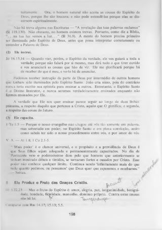 tuitam ente. . . Ora, o homem natural não aceita as cousas do Espírito de
Deus, porque lhe são loucura; e não pode entendê-las porque elas se dis­
cernem espiritualmente.
Não há treva alguma nas Escrituras — “A revelação das tuas palavras esclarece”
(SI 119.130). Não obstante, no homem existem trevas. Portanto, como diz a Bíblia,
. .na tua luz vemos a luz. . . ” (SI 36.9). A mente do homem precisa primeiro
ser iluminada pelo Espírito de Deus, antes que possa interpretar corretamente ou
entender a Palavra de Deus.
(2)

Ele instrui.

Jó 16.13,14 — Quando vier, porém, o Espírito da verdade, ele vos guiará a toda a
verdade; porque não falará por si mesmo, mas dirá tudo o que tiver ouvido
e vos anunciará as cousas que hão de vir. Ele me glorificará porque há
de receber do que é meu, e vo-lo há de anunciar.
Podemos receber instrução da parte de Deus por intermédio de outros homens
que tenham sido iluminados pelo Espírito Santo. João cria nisso, pois do contrário
nunca teria escrito sua epístola para ensinar a outros. Entretanto, o Espírito Santo
é . o Divino Instrutor, e nunca seremos verdadeiramente ensinados enquanto não
formos ensinados por Ele.
A verdade que Ele nos quer ensinar parece seguir ao longo de duas linhas:
primeira, a respeito daquilo que pertence a Cristo, aquilo que O glorifica; e segunda,
a respeito das coisas do futuro.
(3)

Ele capacita.

I Ts 1.5 — Porque o nosso evangelho não chegou até vós tão somente em palavra,
mas sobretudo em poder, no Espírito Santo e em plena convicção, assim
como sabeis ter sido o nosso procedimento entre vós, e por amor de vós.
V. A. — At 1.8; 1 Co 2.1-5.
" 'Mais poder' é o clamor universal, e o propósito e a providência de Deus é
que Seus filhos sejam adequada e permanentemente capacitados. N o dia de
Pentecoste veio o poderosíssimo dom pelo que homens que anteriormente se
tinham mostrado débeis e tímidos, se tornaram fortes e ousados por Cristo. Esse
l»oder não conhece qualquer limite. Continua sendo ‘infinitamente mais do que
tudo quanto pedimos, ou pensamos’ que Deus quer que esperemos e recebamos.”
Soltau.
fl

Ele Produz o Fruto das Graças Cristãs.

<II  22,23 — Mas o fruto do Espírito é: amor, alegria, paz, longanimidade, benignidade, bondade, fiejelidade, mansidão, domínio próprio. Contra estas cousas
não há lei.
V
<'<»iupanir com Rm 14.17; 15.13; 5.5.

198

 