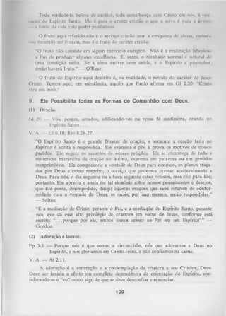 Toda verdadeira beleza dc caráter, toda semelhança com Cristo cm nós, 6 ope
ração do Espírito Santo. Ele é para o crente cristão o que a seiva 6 para a Arvore
a fonte da vida e do poder produtivos.
O fruto aqui referido não é o serviço cristão nem a conquista de almas, emboru
isso necessite ser frisado, mas é o fruto do caráter cristão.
“O fruto não consiste em algum exercício enérgico. Não é a realização laboriosa
a fim de produzir alguma excelência. É, antes, o resultado normal e natural di
uma condição sadia. Se a alma estiver com saúde, e o Espírito a preencher,
então haverá fruto.” — 0 ’Rear.
O
fruto do Espírito aqui descrito é, na realidade, o retrato do caráter de Jesus
Cristo. Temos aqui, em substância, aquilo que Paulo afirma em G1 2.20: “Cristo
vive em mim.”
9.

Ele Possibilita todas as Formas de Comunhão com Deus.

(1)

Oração.

Jd 20 — Vós, porém, amados, edificando-vos na vossa fé santíssima, orando no
Espírito Santo. . .
V. A. — Ef 6.18; Rm 8.26,27.
“O Espírito Santo é o grande Diretor de oração, e somente a oração feita no
Espírito é aceita e respondida. Ele examina e põe à prova os motivos de nossos
pedidos. Ele sugere os assuntos de nossas petições. Ele se encarrega de toda a
misteriosa maravilha da oração no íntimo, expressa em palavras ou em gemidos
inexprimíveis. Ele compreende a vontade de Deus para conosco, os planos traça­
dos por Deus a nosso respeito; o serviço que podemos prestar aceitavelmente a
Deus. Para nós, o dia seguinte ou a hora seguinte estão velados, mas não para Ele;
portanto, Ele aprecia e anela ter tal domínio sobre nossos pensamentos e desejos,
que Ele possa, desimpedido, dirigir aquelas orações que sabe estarem de confor­
midade com a vontade de Deus, as quais, por isso mesmo, serão respondidas.”
— Soltau.
“É a mediação de Cristo, perante o Pai, e a mediação do Espírito Santo, perante
nós, que dá esse alto privilégio de orarmos em nome de Jesus, conforme está
escrito: ‘. . . porque por ele, ambos temos acesso ao Pai em um Espírito’.” —
Gordon.
(2)

Adoração e louvor.

Fp 3.3 — Porque nós é que somos a circuncisão, nós que adoramos a Deus no
Espírito, e nos gloriamos em Cristo Jesus, e não confiamos na came.
V. A. — A t 2.11.
A adoração é a veneração e a contemplação da criatura a seu Criador, Deus.
Deve ser levada a efeito em completa dependência da orientação do Espírito, con­
siderando-se o “eu” como algo de que se deve desconfiar e renunciar.

199

 