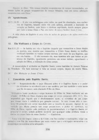 Alguém já disse: “Em nossas orações ocupamo-nos de nossas necessidades, em
nossas ações de graças ocupamo-nos de nossas bênçãos, mas em nossa adoração
ocupamo-nos com Deus."
(3)

Agradecimento.

Ef 5.18-20 — E não vos embriagues com vinho, no qual há dissolução, mas encheivos do Espírito, falando entre vós com salmos, entoando e louvando de
coração ao Senhor, com hinos e cânticos espirituais, dando sempre graças
por tudo a nosso Deus e Pai, em nome de nosvo Senhor Jesus Cristo.
A vida cheia do Espírito é uma vida de ações dc graças e de ações motivadas
pela graça.
10. Ele Vivificará o Corpo do Crrnte.
Rm 8.11,23 — Se habita em vós o Espírito daquele que ressuscitou a Jesus dentre
os mortos, esse mesmo que ressuscitou a Cristo Jesus dentre os mortos,
vivificará também os vossos corpos mortais, por meio do seu Espírito, que
em vós h ab ita. . . E não somente ela, mas também nós que temos as primícias do Espírito, igualmente gememos em nosso íntimo, aguardando a
adoção de filhos, a redenção do nosso corpo.
A ressurreição é atribuída ao Espírito Santo, como também às demais Pessoas
da Trindade. Ele fará retom ar à vida os nossos corpos, depois da morte física.
]V .
1.

E m Relação a Jesus Cristo.
Concebido pelo Espírito Santo.

Lc I.35 — Respondendo-lhe o anjo: Descerá sobre ti o Espírito Santo e o poder
do Altíssimo te envolverá com a sua sombra; por isso também o ente santo
que há de nascer, será chamado Filho de Deus.
“O Espírito Santo produziu o corpo hum ano do Filho de Deus mediante um ato
criador. O Filho de Deus chamou esse corpo de corpo preparado (Hb 10.5). Era
impossível que Aquele que é absolutamente santo, se revestisse de um corpo
cfiic tivesse vindo à existência por geração natural. Se este tivesse sido o caso,
teria Ele possuído uni corpo maculado com a mancha do pecado. Apesar dc ser
verdade que Maria possuía um corpo pecaminoso, o poder da santidade, no
lilho de Deus, repeliu cada partícula de pecaminosidade, e o Espírito Santo, ao
preparar o corpo, jamais poderia permitir que qualquer coisa profana viesse a
i nlrur no to rp o físico de nosso Senhor.” — Gaebelein.
Uma vida tão ímpar, como a de Cristo, em Seu caráter e realizações, exige um
<omc«,o e um fim tão maravilhoso que ra d a menos que a concepção miraculosa e a
ressurreição miraculosa seria adequado.

200

 