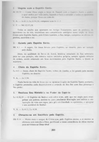 2.

Ungido com o Espirito Santo.

At 10.38 — Como Deus ungiu a Jesus de Nazaré com o Espírit.> Santo e poder,
o qual andou por toda parte, fazendo o bem e curando a todos os oprimidos
do diabo, porque Deus era com ele.
V. A. — ls 61.1; Lc 4.14,18; comparar com Is 1 1.2.
V. T. — Mt 12.17,18.
Todas as unções que aparecem no Antigo Testamento, quer de profetas, de
sacerdotes ou de reis, encontram seu cumprimento antitípico nesta unção de Jesus
Cristo pelo Espírito Santo, pois Cristo tanibém, a Seu tempo, cumpriria os ofLios de
profeta, sacerdote e rei.
3.

Guiado pelo Espírito Sanio.

Mt 4.1 — A seguir, foi Jesus levado pelo Espírito, ao deserto, para ser tentado
pelo diabo.
Jesus, na qualidade de Servo de Jeová, tendo-sc esvaziado de Sua soberania
para ter essa posição, não tomava nunca iniciativa própria, sempre agindo debaixo
de ordens, sendo orientado em Seus movimentos pelo Espírito Santo, a Quem se
sujeitava.
4.

Cheio do Espírito Santo.

Lc 4.1 — Jesus, cheio do Espírito Santo, voltou do Jordão, e foi guiado pelo mesmo
Espírito, no deserto.
V. A. — Jo 3.34.
N ada havia na vida de Jesus que se opusesse à ação do Espírito Santo; portanto,
o Espírito preenchia cada departamento c avenida de Seu Ser com Sua presença e
Seu poder.
5.

Realizou Seu Ministério no Poder do Espír.to-

Lc 4.18,19 — O Espírito do Senhor está sobre mim, pelo que me ungiu para evangelizar aos pobres; enviou-me para proclamar libertação aos cativos e res­
tauração da vista aos cegos, para pôr cm liberdade os oprimidos, c apregoar
o ano aceitável do Senhor.
V. A .— Is 61.1; Lc 4.14.
6

Ofereceu-se em Sacrifício pelo Espírito.

Hb 9.14 — Muito mais o sangue de Cristo que, pelo Espírito eterno, a si mesmo se
ofereceu sem mácula a Deus, purificará a nossa consciência de obras mortas
para servirmos ao Deus vivo!

 