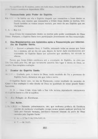 No sacrifício dc Si mesmo, como cm tudo mais, Jesus Cristo foi dirigido pelo Es­
pírito Santo e mostrou-se dependente dEle.
7.

Ressuscitado pelo Poder do Espírito.

Rm 8.1 1 — Se habita em vós o Espírito daquele que ressuscitou a Jesus dentre os
mortos, esse mesmo que ressuscitou a Cristo Jesus dentre os mortos, vivi­
ficará também os vossos corpos mortais, por meio do seu Espírito que em
vós habita.
V. A. — Rm 1.4.
Jesus Cristo foi ressuscitado dentre os mortos pelo poder coordenado do Deus
Trino. Portanto, o Espírito Santo teve participação proeminente em Sua ressurreição.
8

Deu Mandamentos aos Apóstolos após a Ressurreição por intermé­
dio do Espírito Santo.

At 1.1,2 — Escrevi o primeiro livro, ó Teófilo, relatando todas as cousas que Jesus
fez e ensinou, até ao dia em que, depois de haver dado mandamentos por
intermédio do Espírito Santo aos apóstolos que escolhera, foi elevado às
alturas.
Parece que Jesus Cristo continuou sob a orientação do Espírito, na obra que
Lhe fora dada pelo Pai, até que novamente assumiu Seu lugar à destra de Deus, ao
receber Sua completa exaltação.
Doador do Espírito Santo.

9.

At 2.33 — Exaltado, pois, à destra de Deus, tendo recebido do Pai a promessa do
Espírito Santo, derramou isto que vedes e ouvis.
O Espírito Santo veio, no dia de Pentecoste,
como resultado da ascensão
de
Cristo e Sua exaltação à mão direita de Deus na qualidade de nossogrande SumoSacerdote.
D. D. — Jesus Cristo viveu toda a Sua vida terrena dependendo inteiramente
*lo I spínto Santo e a Ele se sujeitou.
V.
1

E m Relação às Escrituras.
Seu Autor.

Pc 1.20,21 — Sabendo, primeiramente, isto, que nenhuma profecia da Escritura
provém de particular elucidação; porque nunca jamais qualquer profecia foi
ilada por vontade humana, entretanto homens falaram da parte de Deus
movidos pelo Espírito Santo.
V. A . - 2 T m 3.16; 2 Pe 3.15,16.
V. T. — Io 16.13.

202

 