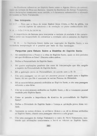 As Escrituras referem-se ao Espírito Santo como o Agente Divino da comuni
cação da verdade de Deus aos homens. Quanto às Escrituras do Antigo Testamento,
temos declarações terminantes nesse sentido, e é claramente subentendido c afirmado
no tocante ao Novo Testamento.
2.

Seu Intérprete.

Ef 1.17 — Para que o Deus de nosso Senhor Jesus Cristo, o Pai da glória, vo»
eonceda espírito de sabedoria e de revelação no pleno conhecimento dele.
V. A. — 1 Co 2.9-14; Jo 16.14-16.
A importância do homem para interpretar a verdade já revelada é tão caracte­
rística como sua incapacidade de comunicar a revelação sem o concurso do Espírito
Santo.
D. D. — As Escrituras foram dadas por inspiração do Espírito Santo, e sua
verdadeira interpretação só é possível por meio de Sua iluminação.
Perguntas para Estudo Sobre a Doutrina do Espírito Santo
1.

Ao considerarmos a Pessoa e a obra do Espírito Santo, quais os dois períodos
em que dividimos os fatos? Discorra sobre ambos.

2.

Defina a Personalidade do Espírito Santo.

3.

Dê quatro explicações possíveis dos erros de interpretação que têm surgido
a respeito da Personalidade do Espírito Santo.

4.

Dê a quíntupla prova de Personalidade, de acordo com a D. D.

5.

Cite um a passagem: (a) em que um pronome pessoal é usado para o Espírito
Santo; (b) em que Ele é associado às outras Pessoas da Divindade.

6.

Dê as características pessoais atribuídas ao Espírito Santo, e cite uma passagem
referente a uma delas.

7.

Cite (a) os atos pessoais atribuídos ao Espírito Santo, c (b) o I ratamento pessoal
recebido pelo Espírito Santo.

8.

Como se percebe a importância da doutrina da personalidade do Espírito
Santo?

9.

Defina a Divindade do Espírito Santo e forneça a quíntupla prova dessa ver­
dade.

10.

Apresente os nomes divinos, os atributos divinos e as ob*is divinas atribuídas
ao Espírito Santo, citando uma passagem referente a cada grupo.

11

. Cite uma passagem do Antigo Testamento e outra do Novo Testamento, mos­
trando que afirmações concernentes a Jeová se referem ao Espírito Santo.
203

 