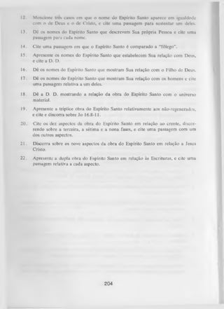 12.

Mencione trcs casos em que o nome do Espírito Santo aparece em igualdode
com o dc Deus e o dc Cristo, c cite uma passagem para sustentar um deles.

13.

Dê os nomes do Espírito Santo que descrevem Sua própria Pessoa c cite uma
passagem para cada nome.

14.

Cite uma passagem em que o Espírito Santo é comparado a “fôlego”.

15.

Apresente os nomes do Espírito Santo que estabelecem Sua relação com Deus,
e cite a D. D.

16.

Dê os nomes do Espírito Santo que mostram Sua relação com o Filho de Deus.

17.

Dê os nomes do Espírito Santo que mostram Sua relação com os homens e citc
uma passagem relativa a um deles.

18.

Dê a D. D. mostrando a relação da obra do Espírito Santo com o universo
material.

19.

Apresente a tríplice obra do Espírito Santo relativamente aos não-regenerados,
e cite e discorra sobre Jo 16.8-11.

20.

Cite os dez aspectos da obra do Espírito Santo em relação ao crente, discor­
rendo sobre a terceira, a sétima e a nona fases, e cite uma passagem com um
dos outros aspectos.

21.

Discorra sobre os nove aspectos da obra do Espírito Santo em relação a Jesus
Cristo.

22.

Apresente a dupla obra do Espírito Santo em relação às Escrituras, e cite uma
passagem relativa a cada aspecto.

204

 