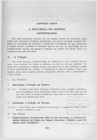 CAPITULO CINCO

A DOUTRINA DO HOMEM
(ANTROPOLOGIA)

Em todo indivíduo normal, há um desejo íntimo de conhecer algo
sobre sua linhagem e história ancestrais. E o que é verdade a nosso res­
peito na qualidade de homens e mulheres individuais, no que concerne
à nossa origem, também é verdade acerca de nós na qualidade de re­
presentantes raciais da espécie humana ou ordem de seres. Que é o
homem e de onde veio ele?

A . A Criação.
Não existe qualquer evidência digna de confiança de que o homem veio de
baixo, como produto das forças ou potências da vida do universo material. Por
outro lado, há poderosa evidência de que sua origem foi do alto, mediante o poder
de Deus demonstrado na criação. A ocorrência da palavra hebraica “bara”, que
significa criar, nessa conexão, mostra a separação absoluta entre a humanidade c
o reino animal.

I.

Sua Realidade.

1.

Decretada a Criação do Homem.

Gn

1.26 — Também disse Deus: Façamos o homem à nossa imagem, conforme a
nossa semelhança; tenha ele domínio sobre os peixes do mar, sobre as aves
dos céus, sobre os animais domésticos, sobre toda a terra e sobre todos os
répteis que rastejam pela terra.
/> M .. e , ' e>e

2.

Declarada a Criação do Homem.
*

t - í-

I ,. o

S /v^tõ o

/~vCk^ P '

Gn 1.27 — Criou Deus, pois, o homem à sua imagem, à imagem de Deus o criou;
homem e mulher os criou.
• ~f •
- ,

II.

Seu M étodo.

1. Negativamente Considerado: Klão foi por Evolução ou Desenvolvi­
mento Natural em Razão de Forças inerentes à Matéria, quer Or­
gânica quer Inorgânica.
, %£ « W ) W

205

,,

 