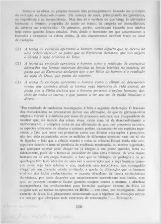 Somente as obras do próprio homem têm prosseguimento baseado no princípio
da evolução ou desenvolvimento. Ele começa do nada, principiando na ignorância,
na impotência e na inexperiência. Mas isso só é verdade no que tange às atividades
humanas; o homem progrediu do arado ao trator; da jangada ao transatlântico;
da caverna ao arranha-céu. Os pássaros, porém, continuam fazendo seus ninhos
hoje como quando foram criados. Pois, desde o momento em que atravessamos a
fronteira e entramos na esfera divina, já não encontramos nenhum traço ou sinal
de evolução.
(1 ) A teoria da evolução apresenta o h o m em com o alguém que se elevou de
um a ordem inferior; ao passo que as Escrituras declaram que sua origem
é devida à ação criadora de Deus.
( 2 ) A teoria da evolução apresenta o h o m em com o o resultado de sucessivas
alterações nas form as materiais devidas às forças latentes na matéria; ao
passo que as Escrituras declaram que o ser físico do hom em é o resultado
da ação de Deus, que partiu d o exterior.
(3 )

A teoria da evolução apresenta o h o m em com o o clím ax do desenvolvi­
m en to que ascendeu desde as form as m ais inferiores de vida animal; ao
passo que a Bíblia declara q u e o hom em pertence à ordem hum ana, dis­
tinta de todas as outras, e que passou a ter seu ser de m odo im ediato e
direto.

“Em resultado de cuidadosa investigação, é feita a seguinte declaração: O fracasso
dos evolucionistas ao procurarem provar sua afirmação, de que os gérmens-vivos
originais vieram à existência por meio de processos naturais; sua incapacidade de
mostrar que, no mundo das coisas vivas, existe uma lei de desenvolvimento e
melhoramento; a completa ruína de sua afirmação de que, por processos naturais,
as espécies inferiores de plantas e animais podem transmutar-se em espécies supe­
riores; o fato que tanto nas primeiras como nas últimas exeavações e pesquisas,
não tem sido encontrado, entre os milhões de diferentes espécies, nem um só elo
de ligação; o fato que a ciência mental e todas as ciências físicas ainda não con­
seguiram descobrir uma só partícula de evidência mostrando, ou mesmo sugerindo,
que qualquer animal pode chegar ou já chegou a um ponto quando, lenta ou
subitamente, pode vir a tornar-se possuidor de uma alma humana, de uma mente
humana ou de um corpo humano; o fato que os biólogos, os geólogos e os ar­
queólogos têm feito silenciar de uma vez a asseveração que a raça humana come­
çou como algo bem inferior e que, mediante eras incontáveis, tem conseguido
chegar até seu presente estado civilizado; a queda da afirmação que os homens
eruditos são todos evolucionistas; o recente abandono da teoria evolucionista
darwiniana, por parte daqueles que anteriormente sustentavam essa teoria, mas
que, no presente momento fazem grandes ataques contra a mesma; a absoluta
incompetência dos evolucionistas para form ular qualquer sistema de ética ou
religião que ao menos se aproxime da Bíblia — em vista, por conseguinte, desse
exército de fatos, fi_a. plenamente demonstrado que a hipótese da evolução entrou
em colapso que ultrapassa toda esperança de restauração.” — Townsend.

206

 
