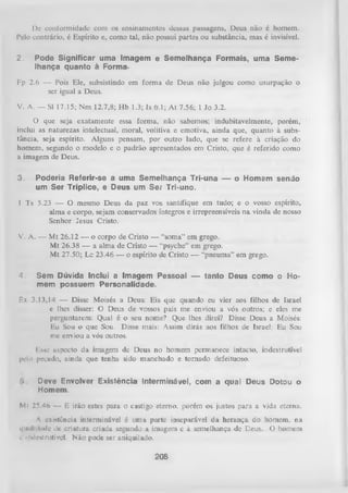 Dc conformidade com os ensinamentos dessas passagens, Deus não é homem.
Pelo contrário, é Espírito e, como tal, não possui partes ou substância, mas é invisível.
2.

Pode Significar uma Imagem e Semelhança Formais, uma Seme­
lhança quanto à Forma-

Fp 2.6 — Pois Ele, subsistindo em form a de Deus não julgou como usurpação o
ser igual a Deus.
V. A. — SI 17.15; Nm 12.7,8; Hb 1.3; Is 6.1; At 7.56; 1 Jo 3.2.
O que seja exatamente essa forma, não sabemos; indubitavelmente, porém,
inclui as naturezas intelectual, moral, volitiva e emotiva, ainda que, quanto à subs­
tância, seja espírito. Alguns pensam, por outro lado, que se refere à criação do
homem, segundo o modelo e o padrão apresentados em Cristo, que é referido como
a imagem de Deus.
3.

Poderia Referir-se a uma Semelhança Tri-una — o Homem sendo
um Ser Tríplice, e Deus um Se? Tri-uno.

1 Ts 5.23 — O mesmo Deus da paz vos santifique em tudo; e o vosso espírito,
alma e corpo, sejam conservados íntegros e irrepreensíveis na vinda de nosso
Senhor Jesus Cristo.
V. A. — M t 26.12 — o corpo de Cristo — “soma” em grego.
Mt 26.38 — a alma de Cristo — “psyche” em grego.
M t 27.50; Lc 23.46 — o espírito de Cristo — “pneuma” em grego.
4.

Sem Dúvida Inclui a Imagem Pessoal — tanto Deus como o Ho­
mem possuem Personalidade.

F,x 3.13,14 — Disse Moisés a Deus: Eis que quando eu vier aos filhos de Israel
e lhes disser: O Deus de vossos pais me enviou a vós outros; e eles me
perguntarem: Qual é o seu nome? Que lhes direi? Disse Deus a Moisés:
Eu Sou o que Sou. Disse mais: Assim dirás aos filhos de Israel: Eu Sou
me enviou a vós outros.
r.sse aspecto da imagem de Deus no homem permanece intacto, indestrutível
pelo pecado, ainda que tenha sido manchado e tornado defeituoso.
'>

Deve Envolver Existência Interminável, com a qual Deus Dotou o
Homem.

Mt 25.46 — E irão estes para o castigo eterno, porém os justos para a vida eterna.
A existência interminável é uma parte inseparáveL da herança do homem, na
qiiiilitludc dc criatura criada segundo a imagem e à semelhança de Deus. O homem
C inclenlrutívrel. Não pode ser aniquilado.

208

 