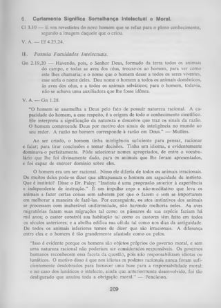 6.

Certamente Significa Semelhança Intelectual e Moral.

Cl 3.10 — E vos revestistes do novo homem que se refaz para o pleno conhecimento,
segundo a imagem daquele que o criou.
V. A. — Ef 4.23,24.
11.

Possuía Faculdades Intelectuais.

Gn 2.19,20 — Havendo, pois, o Senhor Deus, formado da terra todos os animais
do campo, e todas as aves dos céus, trouxe-os ao homem, para ver como
este lhes chamaria; e o nome que o homem desse a todos os seres viventes,
esse seria o nome deles. Deu nome o homem a todos os animais domésticos,
às aves dos céus, e a todos os animais selváticos; para o homem, todavia,
não se achava um a auxiliadora que lhe fosse idônea.
V. A . _ G n 1.28.
“O homem se assemelha a Deus pelo fato de possuir natureza racional. A ca­
pacidade do homem, a esse respeito, é a origem de todo o conhecimento científico.
Ele interpreta a significação da natureza e descobre que traz os sinais da razão.
O homem compreende Deus por motivo dos sinais de inteligência no mundo ao
seu redor. A razão no homem corresponde à razão em Deus.” — Mullins.
Ao ser criado, o homem tinha inteligência suficiente para pensar, racionar
falar; para tirar conclusões e tomar decisões. Tinha um idioma, e evidentemente
dominava-o perfeitamente. Pôde selecionar nomes apropriados, de entre o vocabu­
lário que lhe foi divinamente dado, para os animais que lhe foram apresentados,
e foi capaz de exercer domínio sobre eles.
e

O homem era um ser racional. Nisso ele diferia de todos os animais irracionais.
De muitos deles pode-se dizer que ultrapassam o homem em sagacidade de instinto.
Que é instinto? Disse o Dr. Paley: “Instinto é uma propensão anterior à experiência
e independente de instrução.” É um impulso cego e não-meditativo que leva os
animais a fazer certas coisas sem saberem por que o fazem e sem se importarem
em melhorar a maneira de fazê-las. Por conseguinte, os atos instintivos dos animais
se processam com inalterável uniformidade, não havendo melhoria neles. As aves
migratórias fazem suas migrações tal como os pássaros de sua espécie faziam há
mil anos; o castor constrói sua habitação tal como os castores têm feito em todos
os séculos anteriores; e a abelha edifica sua célula tal como nos dias da antiguidade.
De todos os animais inferiores temos de dizer que são irracionais. A diferença
entre eles e o homem é tão grandemente afastada como os polos.
“Isso é evidente porque os homens são objetos próprios do governo moral, e sem
uma natureza racional não poderiam ser considerados responsáveis. Os governos
humanos reconhecem essa faceta da questão, pois não responsabilizam idiotas ou
lunáticos. O motivo disso é que nos idiotas os poderes racionais nunca foram sufi­
cientemente desdobrados para fornecer uma base para a responsabilidade moral;
e no caso dos lunáticos o intelecto, ainda que anteriormente desenvolvido, foi tão
desfigurado que anulou toda a obrigação moral.” — Pendleton.

209

 