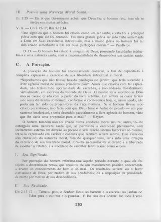 III.

Possuía uma Natureza M oral Santa.

Ec 7.29 — Eis o que tão-somente achei: que Deus fez o homem reto, mas ele se
meteu em muitas astúcias.
V. A. — Gn 2.15-17; Rm 5.12,14.
“Isso significa que o homem foi criado como um ser santo, e esta foi a principal
glória com que ele foi coroado. Foi uma grande glória ter sido feito semelhante
a Deus em Suas excelências intelectuais, mas a maior glória do homem foi ter
sido criado semelhante a Ele em Suas perfeições morais.” — Pendleton.
D. D. — O homem foi criado à imagem de Deus, possuindo faculdades intelec­
tuais e uma natureza santa, com a responsabilidade de desenvolver um caráter santo.

C . A Provação.
A provação do homem foi absolutamente essencial, a fim de capacitá-lo à
completa expressão e exercício de sua liberdade intelectual e moral.
“Suponhamos que não tivesse havido proibição no jardim; que teria sucedido à
livre agência moral de nossos primeiros pais? Ainda que criados com tal capaci­
dade, não teriam tido oportunidade de exercê-la, e isso tê-los-ia transformado,
virtualmente, em escravos da vontade de Deus. O mesmo teria sucedido se Deus
não os tivesse criado com o poder do livre arbítrio. Em ambos os casos teriam
sido seres diferentes do homem, conforme o conhecemos hoje, e, assim sendo, não
poderiam ter sido os progenitores da raça humana. Se o homem tivesse sido
criado pecaminoso, isso faria com que Deus fosse o Autor do pecado — um pen­
samento intolerável, e teria destruído parcialmente a livre agência do homem, visto
que lhe daria um a propensão para o m al.” — Keyser.
O homem também não foi criado numa condição moral neutra; antes, foi-lhe
outorgada um a natureza santa que, se permitida a exercer-se plenamente, sem
incitamento externo em direção ao pecado e sem reação interna favorável ao mesmo,
ter-se-ia expressado em caráter e conduta que também seriam santos. Esse exercício
sem obstáculos da natureza moral, fora de qualquer teste, teria sido uma infração
do exercício de sua liberdade moral. Era-lhe necessário ter o direito e a liberdade
de escolher a retidão, e a liberdade de escolher tanto o mal como o bem.
I.

Seu Significado.

Por provação do homem referimo-nos àquele período durante o qual ele foi
sujeito a determinada prova, que consistiu de um mandamento positivo concernente
ik árvore do conhecimento do bem e do mal. Os resultados seriam: ou o favor
continuado de Deus, por motivo de sua obediência; ou a imposição da penalidade
dn morte por motivo de sua desobediência.
II.

Sau Realidade.

G n 2.15-17 — Tomou, pois, o Senhor Deus ao homem e o colocou no jardim do
Éden para o cultivar e o guardar. E lhe deu esta ordem: De toda árvore

210

 