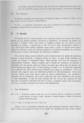 do jardim comcrás livremente, mus da árvore do conhecimento do bem e do
mal não comcrás; porque no dia cm que dela comeres, certamente morrerá».
III.

Seu Período.

O período abrangido pela provação prolongou-se desde a criação dc Adão e I va
uté o tempo de seu fracasso e desobediência.
D. D. — A provação do homem, que teve o propósito de submetê-lo à prova,
abrangeu evidentemente o período de sua inocência.

I ).

A Queda.

O
homem não foi criado pecador, mas o pecado entrou no mundo dos homens
através de sua própria escolha, consciente e voluntária. A doutrina da Queda não
se limita à religião cristã, pois todas as religiões contêm ou um relato ou uma
indicação da queda, e reconhecem o fato de haver algo radicalmente errado na
raça, ainda que todas tenham opiniões vagas sobre a causa ou origem dessa depravação nas atitudes e ações do homem; portanto, só podemos depender da revelação
de Deus para receber informação de confiança a respeito.
Por quanto tempo nossos primeiros pais permaneceram em estado de inocência,
durante o qual retiveram a imagem moral de Deus, da qual foram dotados por
ocasião da criação, é impossível dizer. Essa questão está fora do horizonte do
conhecimento humano. Alguns supõem que o estado de inocência do homem se
prolongou por um século, mais ou menos; ao passo que outros são de parecer que
durou apenas por alguns dias. Toda conjetura é inútil e vã. É suficiente sabermos
que continuou até ficar provado que o homem era capaz da obediência. Uma vez
provado isso, segue-se que sua obediência poderia ter sido permanente. Em outras
palavras, assim como nada havia capaz de tom ar impraticável a sua obediência,
enquanto ele foi obediente, não havia razão por que essa obediência não pudesse
ver sido perpetuada. O que foi feito durante um dia ou um ano, poderia ter sido
feito por um número indefinido de dias ou anos, e realmente assim teria acontecido,
não fora a decisão voluntária do homem de desobedecer.

I.

Sua Realidade.

Rm 5.12 — Portanto, assim como por um só homem entrou o pecado no mundo,
e pelo pecado a morte, assim também a morte passou a todos os homens,
porque todos pecaram.
V. A. — Gn 3.1-6; Rm 5.13-19; 1 Tm 2.14.
Adão e Eva, os primeiros membros da raça humana, pecaram contra Deus, e
assim caíram da posição de favor e do estado de inocência em que foram criados.
211

 