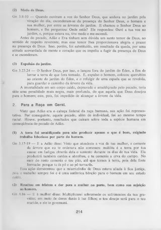 (2)

Medo de Deus.

Gn 3.8-10 — Quando ouviram a voz do Senhor Deus, que andava no jardim pela
viração do dia, esconderam-se da presença do Senhor Deus, o homem e
sua mulher, por entre as árvores do jardim. E chamou o Senhor Deus ao
homem, e lhe perguntou: Onde estás? Ele respondeu: Ouvi a tua voz no
jardim, e, porque estava nu, tive medo e me escondi.
Antes do pecado, Adão e Eva tinham sem dúvida um santo temor de Deus, no
sentido de respeito reverente, mas esse temor lhes proporcionava alegria e prazer
na presença de Deus. Isso, porém, foi substituído, em resultado da queda, por uma
atitude acovardada de mente e coração que os impeliu a fugir da presença de Deus
c se esconderam.
(3)

Expulsão do jardim.

Gn 3.23,24 — O Senhor Deus, por isso, o lançou fora do jardim do Éden, a fim de
lavrar a terra de que fora tomado. E, expulso o homem, colocou querubins
ao oriente do jardim do Éden, e o refulgir de uma espada que se revolvia,
para guardar o caminho da árvore da vida.
A imortalidade em um corpo caído, depravado e amaldiçoado pelo pecado, teria
sido uma penalidade mais negra, mais profunda, do que aquela que Deus desejou
para o homem; este, pois, foi impedido de alcançar a árvore da vida.
2.

Para a Raça em Geral.

Visto que Adão era o cabeça federal da raça humana, sua ação foi represen­
tativa. Por conseguinte, aquele pecado, além de individual, foi ao mesmo tempo
racial. Houve, portanto, resultados que caíram sobre toda a espécie hum ana em
conseqüência do pecado de Adão.
(1)

A terra foi amaldiçoada para não produzir apenas o que é bom, exigindo
trabalho laborioso por parte do homem.

Gn 3.17-19 — E a Adão disse: Visto que atendeste a voz de tua mulher, e comeste
da árvore que eu te ordenara não comesses: maldita é a terra por tua
causa: em fadigas obterás dela o sustento durante os dias de tua vida. Ela
produzirá também cardos e abrolhos, e tu comerás a erva do campo. No
suor do rosto comerás o teu pão, até que tornes à terra, pois dela foste
formado: porque tu és pó e ao pó tornarás.
Essa ação demonstrou que a misericórdia de Deus estava aliada à Sua justiça,
pois o trabalho sempre foi e é uma autêntica bênção para o homem em seu estado
cuido.
<2>

Resultou em tristeza e dor para a mulher no parto, bem coma sua sujeição
no homem.

<in ?. 16 — E à mulher disse: Multiplicarei sobremodo os sofrimentos da tua gra­
videz; em meio de dores darás à luz filhos; o teu desejo será para o teu
marido, e ele te governará.

214

 