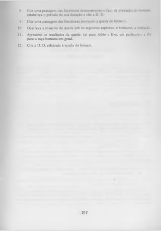 8.

Cite uma passagem das Escrituras demonstrando o fato da provação do homem,
estabeleça o período dc sua duração e cite a D. D.

9.

Cite um a passagem das Escrituras provando a queda do homem.

10.

Descreva a maneira da queda sob os seguintes aspectos: o tentador, a tcntaçiko.

11.

Apresente os resultados da queda: (a) para Adão e Eva, cm particular; e (b)
para a raça hum ana em geral.

12.

Cite a D. D. referente à queda do homem.

217

 
