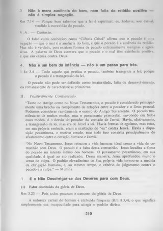 3

Não é mera ausência do bem, nem falta de retidão positiva não é simples negação.

Rm 7.14 — Porque bem sabemos que a lei é espiritual; eu, todavia, sou carnul,
vendido à escravidão do pecado.
V . A . — Contexto.
O falso culto conhecido como “Ciência Cristã” afirma que o pecado é uma
negação — que o mal é a ausência do bem, e que o pecado é a ausência da retidão.
Mas não é verdade, pois existem formas de pecado extremamente malignas e agres
sivas. A palavra de Deus assevera que o pecado e o mal têm existência positiva,
e que são ofensa contra Deus.

4.

Não é um bem da infância — não é um passo para trás.

1 Jo 3.4 — Todo aquele que pratica o pecado, também transgride a lei; porque
o pecado é a transgressão da lei.
O
pecado não pode ser definido como imaturidade, falta de desenvolvimento,
ou remanescente de características primitivas.
II.

P ositivam ente Considerado.
“Tanto no Antigo como no Novo Testamentos, o pecado é considerado principal­
mente um a brecha ou rompimento de relações entre o pecador e o Deus pessoal.
Podemos considerar rapidamente o ensino do Antigo Testamento. O pecado ma­
nifesta-se de muitos modos, mas o pensamento primordial, envolvido em todos
esses modos, é o desvio do pecador da vontade de Jeová. Havia, efetivamente,
a transgressão da lei, mas era de Jeová a lei. Havia formas de egoísmo, mas estas,
em sua própria essência, eram a exaltação do “eu” contra Jeová. Havia a dispo­
sição pecaminosa, o motivo errado, mas tudo isso consistia principalmente do
afastamento entre o coração humano e Jeová.
“N o Novo Testamento, Jesus retratou a vida humana ideal como a vida de co­
munhão com Deus. O pecado é a falta dessa comunhão. Jesus localiza a fonte
do pecado no intento íntimo dos homens. O pensamento pecaminoso, em sua
qualidade, é igual ao ato realizado. Dessa maneira, Jesus aprofundou muito o
senso de culpa. O padrão elevadíssimo de Sua própria vida tornou-se a medida
da obrigação humana, e, ao mesmo tempo, o critério do julgamento contra o
pecado e a culpa.” — Mullins.

1.

É o Não Desobrigar-se dos Deveres para com Deus.

(1)

Estar destituído da glória de Deus.

Rm 3.23 — Pois todos pecaram e carecem da glória de Deus.
A natureza carnal do homem é atribuída fraqueza (Rm 8.3,4), o que significa
simplesmente sua incapacidade para atingir o padrão divino.

219

 