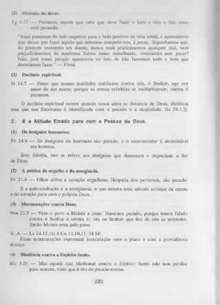 (2)

Omissão do dever.

Tg 4.17 — Portanto, aquele que sabe que deve fazer o bem e não o faz, nisso
está pecando.
“Aqui passamos do lado negativo para o lado positivo da vida cristã, e aprendemos
que deixar por fazer aquilo que sabemos competir-nos, é pecar. Suponhamos que,
do presente momento em diante, nunca mais praticássemos qualquer mal, nem
prejudicássemos de nenhuma form a nosso semelhante, viveríamos sem pecar?
Não, pois nosso pecado apareceria no fato de não fazermos todo o bem que
deveríamos fazer.” — Frost.
(3)

Declínio espiritual.

J r 14.7 — Posto que nossas maldades testificam contra nós, ó Senhor, age por
amor do teu nome; porque as nossas rebeldias se multiplicaram; contra ti
pecamos.
O
declínio espiritual ocorre quando nossa alma se distancia de Deus, distância
essa que nas Escrituras é identificada com o pecado e a iniqüidade. (Is 59.1,2).
2.

É a Atitude Errada para com a Pessoa de Deus.

(1)

Os desígnios insensatos.

Pv 24.9 — Os desígnios do insensato são pecado, e o escarnecedor é abominável
aos homens.
Sem dúvida, isso se refere aos desígnios que desonram e depreciam o Ser
de Deus.
(2)

A prática do orgulho e da arrogância.

Pv 21.4 — Olhar altivo e coração orgulhoso, lâmpada dos perversos, são pecado.
É a auto-exaltação e a arrogância, o que denota uma atitude errônea da mente
e do coração para com o próprio Deus.
(3)

Murmurações contra Deus.

Nra 21.7 — Veio o povo a Moisés e disse: Havemos pecado, porque temos falado
contra o Senhor e contra ti; ora ao Senhor que tire de nós as serpentes.
Então Moisés orou pelo povo.
V. A. — Lv 24.15,16; 1 Co 10.10,11; Jd 16'.
Essas murmurações expressam insatisfação com o plano e com a providência
divinos.
<4)

Blasfêmia contra o Espírito Santo.

M c 3.29 — Mas aquele que blasfemar contra o Espírito Santo não tem perdão
para sempre, visto que é réu de pecado eterno.

220

 