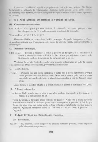 A palavra “blasfêmia” significa propriamente detração ou calúnia. No Novo
Testamento é aplicada às vituperações dirigidas tanto contra Deus como conlnt
os homens; nesse sentido, devemos compreender que se refere a uma forma agravada
de pecado.
3.

É a Ação Errônea em Relação à Vontade de Deus.

(1)

Condescendência duvidosa.

Rm 14.23 — Mas aquele que tem dúvidas, é condenado, se comer, porque o que
faz não provém de fé; e tudo o que não provém de fé é pecado.
V. A. — Rm 14.19-22; I Jo 3.18-22.
Havendo dúvida, o crente deve decidir pelo que não pode desagradar a Deus.
A condescendência ou transigência em casos de dúvida, trará, inevitávelmente, a
condenação.
(2)

Rebeldia e obstinação.

I Sm 15.23 — Porque a rebelião é como o pecado de feitiçaria, e a obstinação é
como a idolatria e culto a ídolos do lar. Visto que rejeitaste a palavra do
Senhor, ele também te rejeitou a ti, para que não sejas rei.
Vontades fortes são fonte de grande bem, quando enfileiradas ao lado da justiça
e da vontade de Deus; do contrário, produzem grandes males.
(3)

Desobediência.

Jr 3.25 — Deitemo-nos em nossa vergonha e cubia-nos a nossa ignomínia, porque
temos pecado contra o Senhor nosso Deus, nós e nossos pais, desde a nossa
mocidade até ao dia de hoje; e não demos ouvidos à voz do Senhor nosso
Deus.
Aqui temos o desafio aberto e a insubordinação contra a soberania de Deus.
(4)

A Trangressão da lei.

I Jo 3.4 — Todo aquele que pratica o pecado, também transgride a lei; porque o
pecado é a transgressão da lei.
“Essa é, talvez, a definição mais comum do pecado. A lei fixa a linha divisória
entre o bem e o mal, e qualquer passo que a transponha, é pecado. A lei de que
Deus fala não pode ser outra senão a Sua própria, estabelecida em Sua própria
Palavra. Qualquer traspasso além da fionteira da lei de Deus é pecado.” —
Cogswell.
4.

É Ação Errônea em Relação aos Homens.
(1)

Favoritismo.

Tg 2.9 — Se, todavia, fazeis acepção de pessoas cometeis pecado, sendo argüidos
pela lei como transgressores.

221

 
