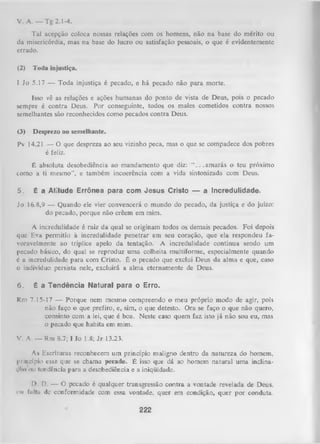 v . A. — Tg 2.1-4.
Tal acepção coloca nossas relações com os homens, não na base do mérito ou
da misericórdia, mas na base do lucro ou satisfação pessoais, o que é evidentemente
errado.
(2)

Toda injustiça.

1 Jo 5.17 — Toda injustiça é pecado, e há pecado não para morte.
Isso vê as relações e ações humanas do ponto de vista de Deus, pois o pecado
sempre é contra Deus. Por conseguinte, todos os males cometidos contra nossos
semelhantes são reconhecidos como pecados contra Deus.
(3)

Desprezo ao semelhante.

Pv 14.21 — O que despreza ao seu vizinho peca, mas o que se compadece dos pobres
é feliz.
É absoluta desobediência ao mandamento que diz:
. .am arás o teu próximo
como a ti mesmo", e também incoerência com a vida sintonizada com Deus.
5.

é

a A titu d e E rrô n e a p a r a c o m J e s u s C risto — a In c re d u lid a d e .

Jo 16.8,9 — Quando ele vier convencerá o mundo do pecado, da justiça e do juízo:
do pecado, porque não crêem em mim.
A incredulidade é raiz da qual se originam todos os demais pecados. Foi depois
que Eva perm itia à incredulidade penetrar em seu coração, que ela respondeu fa­
voravelmente ao tríplice apelo da tentação. A incredulidade continua sendo um
pecado básico, do qual se reproduz uma colheita multiforme, especialmente quando
é a incredulidade para com Cristo. É o pecado que exclui Deus da alma e que, caso
o indivíduo persista nele, excluirá a alma eternamente de Deus.
6.

é

a T e n d ê n c ia N a tu ra l p a r a o E rro.

Rm 7.15-17 — Porque nem mesmo compreendo o meu próprio modo de agir, pois
não faço o que prefiro, e, sim, o que detesto. Ora se faço o que não quero,
consinto com a lei, que é boa. Neste caso quem faz isto já não sou eu, mas
o pecado que habita em mim.
V. A. — Rm 8.7; I Jo 1.8; J r 13.23.
A* Escrituras reconhecem um princípio maligno dentro da natureza do homem,
princípio esse que se chama pecado. É isso que dá ao homem natural uma inclinai,iio ou tendência para a desobediência e a iniqüidade.
!>• D. — O pecado é qualquer transgressão contra a vontade revelada de Deus,
ou fiillu dc conformidade com essa vontade, quer em condição, quer por conduta.

222

 