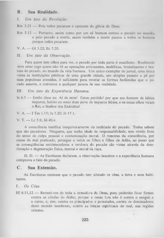 B.

Sua Realidade.

I.

Um fato da Revelação.

Rm

3.23 — Pois todos pecaram e carecem

Rm

5.12 — Portanto, assim como por
um
só
homem entrou o pecado no mu
e pelo pecado a morte, assim também a morte passou a todos os homcnii
porque todos pecaram.

da

glória deDeus.

V. A. — G1 3.22; Ec 7.20.
II.

Um fato da Observação.

Para quem tem olhos para ver, o pecado por toda parte é manifesto. Realmente
•Jeve estar cego quem não vê as operações arruinantes, maléficas, brutalizantes e bes­
tiais do pecado, no mundo da vida humana. Um unico exemplar de jornal, uma única
visita às instituições públicas de uma grande cidade, um simples passeio a pé por
suas populosas avenidas, é suficiente para revelar as formas hediondas que o pe­
cado assume, e convence a qualquer pessoa de sua realidade.
III.

Um fato da Experiência Humana.

Is 6.5 — Então disse eu: Ai de mim! Estou perdido! por que sou homem de lábios
impuros, habito no meio dum povo de impuros lábios, e os meus olhos viram
o Rei, o Senhor dos Exércitos!
V. A. — I Tm 1.15; Js 7.20; Jr 17.1.
V. T. — Lc 5.8; Jó 40.4.
A consciência testifica inequivocamente da realidade do pecado. Todos sabem
que são pecadores. Ninguém, que tenha idade de responsabilidade, tem vivido livre
do senso de culpa pessoal e contaminação moral. O remorso da consciência, por
causa do mal praticado, persegue a todos os filhos e filhas de Adão, ao passo que
as conseqüências entristecedoras e terríveis do pecado são vistas através da dete­
rioração e degeneração física, mental e moral da raça.
D. D. — As Escrituras declaram, a observação descobre e a experiência humana
comprova o fato do pecado.

C.

Sua Extensão.

As Escrituras ensinam que o pecado tem afetado os céus, a terra e seus habi­
tantes.
I.

Os Céus.

Ef 6.11,12 — Revesti-vos de toda a armadura de Deus, para. poderdes ficar firmes
contra as ciladas do diabo; porque a nossa luta não é contra o sangue e
a carne, e, sim, contra os principados e potestades, contra os dominadores
deste mundo tenebroso, contra as forças espirituais do mal, nas regiões
celestes.

223

 