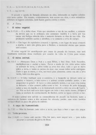 V. A. — Is 14.12-15; Jó 1.6; Zc 3.1; Lc 10.18.
V. T. — Ap 12.7-9.
O pecado e queda de Satanás afetaram os céus, infestando as regiões celestes
com seres caídos. Ele mesmo, evidentemente, tem acesso aos céus, e seus emissários
infestam os lugares celestiais, onde fazem guerra contra o crente.
II.

A Terra.

1.

O re in o v e g e ta l.

G n 3.17,18 — E a Adão disse: Visto que atendeste a voz de tua mulher, e comeste
da árvore que eu te ordenara não comesses: maldita é a terra por tua
causa: em fadigas obterás dela o sustento durante os dias de tua vida. Ela
produzirá também cardos e abrolhos, e tu comerás a erva do campo.
Is 55,13 — Em lugar do espinheiro crescerá o cipreste, e em lugar da sarça crescerá
a murta; e será isto glória para o Senhor, e memorial eterno que jamais
será extinto.
O reino vegetal foi amaldiçoado por causa do pecado do homem, mas será
finalmente redimido dessa maldição por ocasião da volta de Cristo para reinar.
2.

O re in o a n im a l.

Gn 9.1-3 — Abençoou Deus a Noé e a seus filhos, e lhes disse: Sede fecundos,
multiplicai-vos e enchei a terra. Pavor e medo de vós virão sobre todos
os animais da terra, e sobre todas as aves dos céus; tudo o que se move
sobre a terra, e todos os peixes do mar, nas vossas mãos serão entregues.
Tudo o que se move, e vive, ser-vos-á para alimento; como vos dei a erva
verde, tudo vos dou agora.
Is 11.6-9 — O lobo habitará com o cordeiro, e o leopardo se deitará junto ao
cabrito; o bezerro, o leão novo e o animal cevado andarão juntos, e um
pequenino os guiará. A vaca e a ursa pastarão juntas, e as suas crias juntas
se deitarão; o leão comerá palha como o boi. A criança de peito brincará
sobre a toca da áspide, e o já desmamado meterá a mão na cova do basi 1is­
co. N ão se fará mal nem dano algum em todo o meu santo monte, porqUe"a
terra se encherá do conhecimento do Senhor, como as águas cobrem o mar.
O reino animal tem sofrido as conseqüências do pecado do homem; tanto a
natureza do homem como a dos animais foi afetada; porém, esse Teino também
compartilhará da paz e da glória do milênio.
3.

A r a ç a d a h u m a n id a d e .

Hc 7.20 — Não há homem justo sobre a terra, que faça o bem e que não peque.
(I)

Todos pecaram.

Km 3.10,23 — Como está escrito: Não há justo, nem sequer u m . . . pois todos
pecaram e carecem da glória de Deus.
224

 