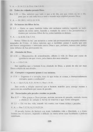 V. A. — SI 14.2,3; Is 53.6; I Jo 1.8-10.
(2)

Todos são culpados perante Deus.

Rm 3.19 — Ora, sabemos que tudo o que a lei diz, aos que vivem na lei o dl/.,
para que se cale toda boca e todo o mundo seja culpável perante Deus.
V. A. — SI 130.3; 143.2; G1 3.10.
(3)

Os homens são filhos da ira.

Ef 2.3 — Entre os quais também todos nós andamos outrora, segundo as incli­
nações da nossa carne, fazendo a vontade da cam e e dos pensamentos; e
éramos por natureza filhos da ira, como também os demais.
V. A. — Jo 8.44; I Jo 3.3-8.
Somos “filhos da ira” por natureza e como tais permanecemos enquanto estamos
separados de Cristo. A única natureza que o incrédulo possui é aquela que está
em franco antagonismo e inimizade contra Deus e que, portanto, merece com justiça
estar debaixo de Sua permanente ira.
(4)

Afastados de Deus.

Ef 4.18 — Obscurecidos de entendimento, alheios à vida de Deus por causa da
ignorância em que vivem, pela dureza dos seus corações.
V. A. — I Co 2.14.
Isso significa que o homem fk o u afastado de Deus, a ponto de não ser mais
Deus o objeto de sua afeição.
(5)

Corruptos e enganosos quanto à sua natureza.

Jr 17.9 — Enganoso é o coração, mais do que todas as cousas, e desesperadamente
corrupto, quem o conhecerá?
V. A. — Gn 6.5,12; 8.21; SI 94.11; Rm 1.19-31.
Isso revela a relação anormal que o homem mantém para consigo mesmo e
para com seu semelhante por causa do pecado.
(6)

Escravizados pelo pecado e mortos no pecado.

Rm 6.17 — Mas graças a Deus porque, outrora escravos do pecado, contudo viestes
a obedecer de coração à form a de doutrina a que fostes entregues.
Ef 2.1 — Ele vos deu vida, estando vós mortos nos vossos delitos e pecados.
V. A. — Rm 7.5,7,8,14,15,19,23,24.
O
pecado furtou do homem sua mais verdadeira vida e liberdade, e o trans­
formou em vil escravo, impondo o silêncio da morte sobre suas faculdades e poderes
espirituais.
225

 