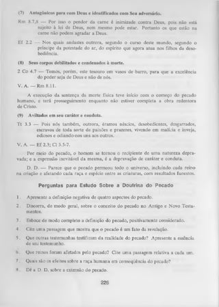 (7)

Antagônicos para com Deus e identificados com Seu adversário.

Rm 8.7,8 — Por isso o pendor da carne é inimizade contra Deus, pois não está
sujeito à lei de Deus, nem mesmo pode estar. Portanto os que estão na
carne não podem agradar a Deus.
Ef 2.2 — Nos quais andastes outrora, segundo o curso deste mundo, segundo o
príncipe da potestade do ar, do espírito que agora atua nos filhos da deso­
bediência.
(8)

Seus corpos debilitados e condenados à morte.

2 Co 4.7 — Temos, porém, este tesouro em vasos de barro, para que a excelência
do poder seja de Deus e não de nós.
V. A. — Rm 8.11.
A execução da sentença da morte física teve início com o começo do pecado
humano, e terá prosseguimento enquanto não estiver completa a obra redentora
de Cristo.
(9)

Aviltados em seu caráter e conduta.

T t 3.3 — Pois nós também, outrora, éramos néscios, desobedientes, desgarrados,
escravos de toda sorte de paixões e prazeres, vivendo em malícia e inveja,
odiosos e odiando-nos uns aos outros.
V. A. — Ef 2.3; Cl 3.5-7.
Por meio do pecado, o homem se tornou o recipiente de um a natureza depra­
vada; e a expressão inevitável da mesma, é a depravação de caráter e conduta.
D. D. — Parece que o pecado permeou todo o universo, incluindo cada reino
na criação e afetando cada raça e espécie entre as criaturas, com resultados funestos.
P e r g u n ta s p a r a E s tu d o S o b r e a D o u trin a d o P e c a d o
1.

Apresente a definição negativa de quatro aspectos do pecado.

2.

Discorra, de modo geral, sobre o conceito do pecado no Antigo e Novo Testa­
mentos.

3.

Esboce de modo completo a definição do pecado, positivamente considerado.

4 . Cite uma passagem que mostra que o pecado é um fato da revelação.
5. Que outras testemunhas testificam da realidade do pecado? Apresente a essência
de seu testemunho.
(j .

Que reinos foram afetados pelo pecado? Cite um a passagem relativa a cada

7. Quais são os efeitos sobre a raça humana em conseqüência do pecado?
H.

Dé a D. D. sobre a extensão do pecado.

226

um.

 