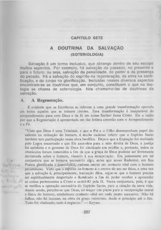 CAPÍTULO SETE

A

DOUTRINA

DA

SALVAÇÃO

(SOTERIOLOGIA)

Salvação é um termo inclusivo, que abrange dentro de seu escopo
muitos aspectos. Por exemplo, há salvação do passado, no presente e
para o futuro; ou seja, salvação da penalidade, do poder e da presença
do pecado. Há a salvação do espírito na regeneração, da alma na santi­
ficação, e do corpo na glorificação. Incluídas nesses diversos aspectos
encontram-se as doutrinas que, em conjunto, constituem o que na teo­
logia se chama de soteriologia. Nós chamamo-las de doutrinas da
salvação.

A.

A Regeneração.

É evidente que as Escrituras se referem a uma grande transformação operada
em todos aqueles que se tornam crentes. Essa transformação é inseparável do
arrependimento para com Deus e da fé em nosso Senhor Jesus Cristo. Eis a razão
por que a Regeneração é apresentada em tão íntima conexão com o Arrependimento
e a Fé.

*

"V

“Visto que Deus é um a Trindade, e que o Pai e o Filho desempenham papel tão
saliente na redenção do homem, é muito racional inferir que o Espírito Santo
também tem participação nessa obra benéfica. Depois que a Expiação foi realizada
pelo Logos encarnado e que Ele ascendeu para a mão direita de Deus, a justiça
foi satisfeita e o governo de Deus foi vindicado em retidão e, portanto, todos oa
obstáculos foram removidos a fim de que a graça de Deus pudesse ser livremente
derramada sobre o homem, visando à sua recuperação. E ra justamente em tal
conjuntura que se tom ava necessário algo, antes que nosso Redentor, em Sua
Pessoa glorificada e teantrópica,) pudesse entrar em contacto vital com o homem
pecaminoso. Visto que õ espírito do homem é o centro de seu ser ético, e um a vez
que a salvação é, principalmente, transação ética, segue-se que o homem precisa
ser espiritualmente despertado e iluminado a fim de poder receber e apreender
M as coisas pertencentes a Cristo e aceitá-10 pela fé. Nesta conjuntura, pois, é que
se verifica a operação necessária do Espírito Santo, para a criação da nova vida.
Assim sendo, percebe-se que Deus, ao traçar um plano para a recuperação moral
e física do homem, estabeleceu contacto vital em cada ponto sucessivo. N ão há
falhas, não há lacunas, na obra da graça redentora, desde o princípio até o fim.
Tudo foi vitalizado; tudo é orgânico.” — Keyser.

227

 