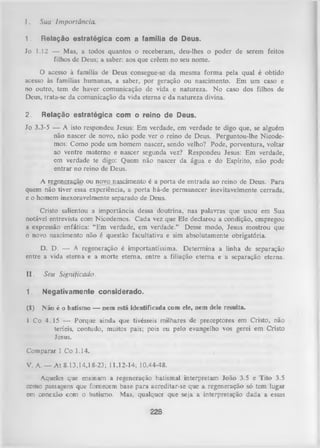 I.

Sua Im portância.

1.

R e la ç ã o e s tr a té g ic a c o m a fam ília d e D e u s.

Jo

1.12 — Mas, a todos quantos o receberam, deu-lhes o
filhos de Deus; a saber: aos que crêem no seu nome.

poder de serem feitos

O acesso à família de Deus consegue-sc da mesma forma pela qual é obtido
acesso às famílias humanas, a saber, por geração ou nascimento. Em um caso e
no outro, tem de haver comunicação de vida e natureza. No caso dos filhos de
Deus, trata-se da comunicação da vida eterna e da natureza divina.
2.

R e la ç ã o e s tr a té g ic a c o m o re in o d e D eu s.

Jo 3.3-5 — A isto respondeu Jesus: Em verdade, em verdade te digo que, se alguém
não nascer de novo, não pode ver o reino de Deus. Perguntou-lhe Nicodemos: Como pode um homem nascer, sendo velho? Pode, porventura, voltar
ao ventre materno e nascer segunda vez? Respondeu Jesus: Em verdade,
em verdade te digo: Quem não nascer da água e do Espírito, não pode
entrar no reino de Deus.
A regeneração ou novo nascimento é a porta de entrada ao reino de Deus. Para
quem não tiver essa experiência, a porta há-de permanecer inevitavelmente cerrada,
e o homem inexoravelmente separado de Deus.
Cristo salientou a importância dessa doutrina, nas palavras que usou em Sua
notável entrevista com Nicodemos. Cada vez que Ele declarou a condição, empregou
a expressão enfática: “Em verdade, em verdade." Desse modo, Jesus mostrou que
0 novo nascimento não é questão facultativa e sim absolutamente obrigatória.
D. D. — A regeneração é importantíssima. Determina a linha de separação
entre a vida eterna e a morte eterna, entre a filiação eterna e a separação eterna.
II.

Seu Significado.

1.

N e g a tiv a m e n te c o n s id e r a d o .

(1)

N ão é o batismo — nem está identificada com ele, nem dele resulta.

1 Co 4.15 — Porque ainda que tivésseis milhares de preceptores em Cristo, não
teríeis, contudo, muitos pais; pois eu pelo evangelho vos gerei em Cristo
Jesus.
Comparar 1 Co 1.14.
V. A. — At 8.13,14,18-23; 11.12-14; 10.44-48.
Aqueles que ensinam a regeneração batismal interpretam João 3.5 e Tito 3.5
como passagens que fornecem base para acreditar-se que a regeneração só tem lugar
em conexão com o batismo. Mas, qualquer que seja a interpretação dada a essas

228

 