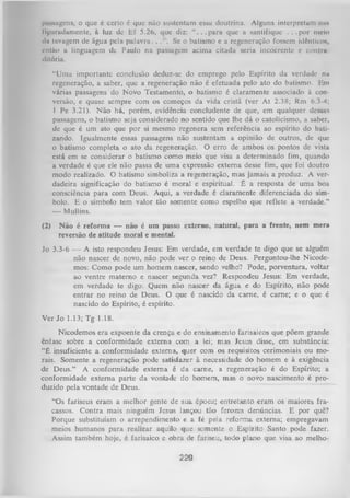 piiNiagcns, o que é certo 6 que não sustentam essa doutrina. Alguns interpretam nu»
lígurudumente, à luz dc Ef 5.26, que diz: “ . . . p a r a que a santifique . . . p o r meio
«In luvagem de água pela p a la v ra ..
Se o batismo e a regeneração fossem idêntico*,
então a linguagem de Paulo na passagem acima citada seria incoerente c conliu
dltória.
“Uma importante conclusão deduz-se do emprego pelo Espírito da verdade nu
regeneração, a saber, que a regeneração não é efetuada pelo ato do batismo. Em
várias passagens do Novo Testamento, o batismo é claramente associado à con­
versão, e quase sempre com os começos da vida cristã (ver A t 2.38; Rm 6.3-4;
I Pe 3.21). N ão há, porém, evidência concludente de que, em qualquer dessas
passagens, o batismo seja considerado no sentido que lhe dá o catolicismo, a saber,
de que é um ato que por si mesmo regenera sem referência ao espírito do bati­
zando. Igualmente essas passagens não sustentam a opinião de outros, de que
o batismo completa o ato da regeneração. O erro de ambos os pontos de vista
está em se considerar o batismo como meio que visa a determinado fim, quando
a verdade é que ele não passa de uma expressão externa desse fim, que foi doutro
modo realizado. O batismo simboliza a regeneração, mas jamais a produz. A ver­
dadeira significação do batismo é moral e espiritual. É a resposta de um a boa
consciência para com Deus. Aqui, a verdade é claramente diferenciada do sím­
bolo. E o símbolo tem valor tão somente como espelho que reflete a verdade.”
—
Mullins.
(2)

N ão é reforma — não é um passo externo, natural, para a frente, nem mera
reversão de atitude moral e mental.

Jo 3.3-6 -— A isto respondeu Jesus: Em verdade, em verdade te digo que se alguém
não nascer de novo, não pode ver o reino de Deus. Perguntou-lhe Nicodemos: Como pode um homem nascer, sendo velho? Pode, porventura, voltar
ao ventre materno e nascer segunda vez? Respondeu Jesus: Em verdade,
em verdade te digo: Quem não nascer da água e do Espírito, não pode
entrar no reino de Deus. O que é nascido da carne, é came; e o que é
nascido do Espírito, é espírito.
Ver Jo 1.13; Tg 1.18.
Nicodemos era expoente da crença e do ensinamento farisaicos que põem grande
ênfase sobre a conformidade externa com a lei; mas Jesus disse, em substância:
“É insuficiente a conformidade externa, quer com os requisitos cerimoniais ou mo­
rais. Somente a regeneração pode satisfazer à necessidade do homem e à exigência
de Deus.” A conformidade externa é da cam e, a regeneração é do Espírito; a
conformidade extem a parte da vontade do homem, mas o novo nascimento é pro­
duzido pela vontade de Deus.
“Os fariseus eram a melhor gente de sua época; entretanto eram os maiores fra­
cassos. Contra mais ninguém Jesus lançou tão ferozes denúncias. E por quê?
Porque substituíam o arrependimento e a fé pela reforma externa; empregavam
meios humanos para realizar aquilo que somente o Espírito Santo pode fazer.
Assim também hoje, é farisaico e obra de fariseu, todo plano que visa ao melho-

229

 