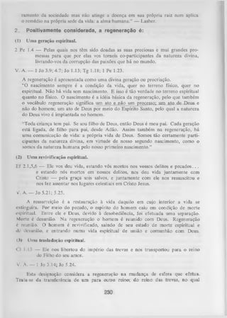 ramcnto da socicdadc mas não atinge a doença cm sua própria raiz nem aplica
o remédio na própria sede da vida: a alma humana.” — Lasher.

2,

P o s itiv a m e n te c o n s id e r a d a , a r e g e n e r a ç ã o é :

(1)

Uma geração espiritual.

2 Pc 1.4 — Pelas quais nos têm sido doadas as suas preciosas e mui grandes pro­
messas para que por elas vos tomeis co-participantes da natureza divina,
livrando-vos da corrupção das paixões que há no mundo.
V. A. — 1 Jo 3.9; 4.7; Jo 1.13; Tg 1.18; 1 Pe 1.23.
A regeneração é apresentada como uma divina geração ou procriação.
“O nascimento sempre é a condição da vida, quer no terreno físico, quer no
espiritual. N ão há vida sem nascimento. E isso é tão verdade no terreno espiritual
quanto no físico. O nascimento é a idéia básica da regeneração, pelo que também
o vocábulo regeneração significa um ato e não um processo; u m a to de Deus e
não do homem; um ato de Deus por meio do Espírito Santo, pelo qual a natureza
do Deus vivo é implantada no homem.
“Toda criança tem pai. Se sou filho de Deus, então Deus é meu pai. Cada geração
está ligada, de filho para pai, desde Adão. Assim também na regeneração, há
uma comunicação de vida: a própria vida de Deus. Somos tão certamente parti­
cipantes da natureza divina, em virtude de nosso segundo nascimento, como o
somos da natureza hum ana pelo nosso primeiro nascimento.”
(2)

Uma revivificação espiritual.

Ef 2.1,5,6 — Ele vos deu vida, estando vós mortos nos vossos delitos e pecados. . .
e estando nós mortos em nossos delitos, nos deu vida juntamente com
Cristo — pela graça sois salvos, e juntamente com ele nos ressuscitou e
nos fez assentar nos lugares celestiais em Cristo Jesus.
V. A. — Jo 5.21; 5.25.
A ressurreição é a restauração à vida daquilo em cujo interior a vida se
extinguira. Por meio do pecado, o espírito do homem caiu em condição de morte
espiritual. Entre ele e Deus, devido à desobediência, foi efetuada uma separação.
Morte é desunião. Na regeneração o homem é reunido com Deus. Regeneração
6 reunião. O homem é revivificado, saindo de seu estado de morte espiritual e
de desunião, e entrando numa vida espiritual de união e comunhão com Deus.
(.1)

Uma trasladarão espiritual.

<1 1.13 — Ele nos libertou do império das trevas e nos transportou para o reino
do Filho do seu amor.
V. A. — 1 Jo 3.14; Io 5.24.
Estu designação considera a regeneração na mudança de esfera que efetua.
Trata-sc da transferência de um para outro reino; do reino das trevas, no qual

 