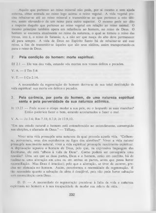 Aquilo que pcrtcncc ao reino mineral não pode, por si mesmo e sem ajuda
externa, obter entrada no reino logo acima: o reino vegetal. A vida vegetal pre­
cisa rebaixar-se até ao reino mineral c transmitir-se ao que pertence a este últi­
mo, assim elevando-o de um reino para outro superior. O mesmo pode ser dito
a respeito daquilo que pertence ao reino vegetal em relação ao reino animal. O
mesmo princípio também opera em referência ao homem, no reino de Deus. O
homem se encontra atualmente no reino da natureza, o qual se tom ou o reino das
trevas, isto é, o reino de Satanás; e, a não ser que nasça do alto deve permanecer
ali para sempre. A vida deDeus no Espírito Santo
há derebaixar-se até esse
reino, a fim de transmitir-se àqueles que são seus súditos,
assim transportando-os
para o reino de Deus.
2.

Pela condição do homem: morte espiritual.

Ef 2.1 — Ele vos deu vida, estando vós mortos nos vossos delitos e pecados.
V. A. _

I Tm 5.6.

V. T. — I Co 2.14.
A necessidade da regeneração do homem deriva-se de sua total destituição de
vida espiritual: sua morte em delitos e pecados.
3.

Peia carência, por parte do homem, de uma natureza espiritual
santa e pela perversidade de sua natureza adâmica.

Jr 13.23 — Pode acaso o etíope mudar a sua pele, ou o leopardo as suas manchas?
Então poderíeis fazer o bem, estando acostumados a fazer o mal.
V. A. — Jo 3.6; Rm 7.18; 8.7,8; J r 17.9,10.
“Em seu estado natural o homem está entenebrecido no entendimento, corrompido
nas afeições, e afastado de Deus.” — Tiffany.
Viver uma vida pressupõe um a natureza da qual proceda aquela vida. “Colhemse, porventura, uvas dos espinheiros ou figos dos abrolhos?” Viver a vida natural
pressupõe nascimento natural; viver a vida espiritual pressupõe nascimento espiritual.
A depravação separou o homem de Deus, pelo que, na expressiva linguagem das
Escrituras, ele está “alheio à vida de Deus”. Como poderá ser conseguida uma
reunião? Uma vez que as duas partes, Deus e o homem, estão em conflito, há de
realizar-se uma alteração em uma ou em ambas as partes, antes que possa haver
reconciliação. Mas Deus é imutável; pelo que a alteração, se tiver de ocorrer, pre­
cisa ser efetuada no homem. Assim, percebemos a necessidade da regeneração. É
tão necessária quanto a salvação da alma é desejável, pois não pode haver salvação
sem reconciliação com Deus.
D. D. — A necessidade de regeneração prende-se à falta de vida e natureza
espirituais no homem e à sua incapacidade de mudar sua esfera de vida.

232

 