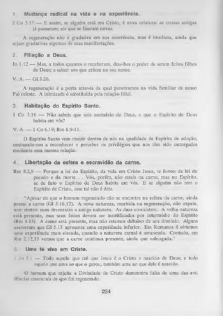 1.

Mudança radical na vida e na experiência.

2 Co 5.17 — E assim, se alguém está em Cristo, é nova criatura: as cousas antigas
já passaram; eis que se fizeram novas.
A regeneração não é gradativa em sua ocorrência, mas é imediata, ainda que
sejam gradativas algumas de suas manifestações.
2.

Filiação a Deus.

Jo 1.12 — Mas, a todos quantos o receberam, deu-lhes o poder de serem feitos filhos
de Deus; a saber: aos que crêem no seu nome.
V. A. — G1 3.26.
A regeneração é a porta através da qual penetramos na vida familiar de nosso
Pai celeste. A inimizade é substituída pela relação filial.
3.

Habitação do Espírito Santo.

1 Co 3.16 — N ão sabeis que sois santuário de Deus, e que o Espírito de Deus
habita em vós?
V. A. — 1 Co 6.19; Rm 8.9-11.
O
Espírito Santo vem residir dentro de nós na qualidade de Espírito de adoção,
ensinando-nos a reconhecer e perceber os privilégios que nos têm sido outorgados
mediante essa mesma relação.
4.

Libertação da esfera e escravidão da carne.

Rm 8.2,9 — Porque a lei do Espírito, da Yida em Cristo Jesus, te livrou da lei do
pecado e da m o rte .. . Vós, porém, não estais na carne, mas no Espírito,
se de fato o Espírito de Deus habita em vós. E se alguém não tem o
Espírito de Cristo, esse tal não é dele.
“Apesar de que o homem regenerado não se encontre na esfera da carne, ainda
possui a carne (G1 5.16,17). A nova natureza, recebida na regeneração, não expele,
nem destrói nem desenraíza a antiga natureza. As duas co-existem. A velha natureza
está presente, mas seus feitos devem ser mortificados por intermédio do Espírito
(Rm 8.13). A cam e está presente, mas não estamos debaixo de seu domínio. Alguns
asseveram que G1 5.17 apresenta um a experiência inferior. Em Romanos 8 obtemos
iimui experiência mais elevada, quando a natureza carnal é arrancada. Contudo, em
Km 2.12,13 vemos que a cam e continua presente, ainda que subjugada.”
5

Uma fé viva em Cristo.

I Jo 5,1 — Todo aquele que crê que Jesus é o Cristo e nascido de Deus; e todo
aquele que ama ao que o gerou, também ama ao que dele é nascido.
O homem que rejeita a Divindade de Cristo demonstra falta de uma das evi­
dências essenciais de que foi regenerado.
234

 