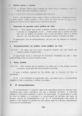 6.

Vitória sobre o mundo.

1 Jo 5.4 — Porque todo o que 6 nascido de Deus vence o mundo;
vitória que vence o mundo, a nossa fé.

c esta 6 a

V. A. — 1 Jo 2.15-17; Ap 3.4,5; comparar com 1 Jo 5.4,5.
A fé é o elo de ligação entre a alma e Deus, a ponte entre a fraqueza huinuna
c o poder divino. Dessa maneira, a fé se torna um canal através do qual a oni­
potência de Deus se torna disponível na experiência humana.
7.

Cessação de pecado como prática da vida.

1 Jo 3.4,9 — Todo aquele que pratica o pecado, também transgride a lei:porque
o pecado é a transgressão da lei. . . Todo aquele que é nascido de Deus
não vive na prática de pecado; pois o que permanece nele é a divina
semente; ora, esse não pode viver pecando, porque é nascido de Deus.
A regeneração visa ao arrependimento, que por sua vez importa na renúncia
do pecado.
8.

Estabelecimento na justiça como prática da

vida.

1 Jo 2.29 — Se sabeis que ele é justo, reconhecei também que todo
pratica a justiça é nascido dele.

aquele

que

A regeneração inclui a retificação da disposição orientadora na vida, e desse
modo abrange o fato de sermos tornados justos.
9.

Amor cristão.

1 Jo 3.14 — Nós sabemos que já passamos da morte para a vida, porque amamos
os irmãos; aquele que não ama permanece na morte.
O amor é atributo essencial da vida divina, quer se encontre em Deus ou
no homem.
D. D. — Os resultados da regeneração são a um tempo reais e revolucionários,
atingindo a vida e a natureza, o caráter e a conduta.

B . O Arrependimento.
O arrependimento é o primeiro aspecto da experiência inicial da salvação expe­
rimentada pelo crente, experiência essa que é chamada conversão. A conversão
autêntica é um a parte essencial e a prova da regeneração. A regeneração é a obra
de Deus no íntimo e a conversão é a exteriorização da salvação, por parte do
homem, através do arrependimento e da fé. O arrependimento tem muito de
negativo e diz respeito ao pecado em seus muitos aspectos e formas, especialmente
ao pecado da incredulidade.

235

 