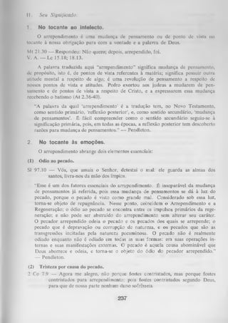 11.

Seu Sifjnijicado.

1.

No tocante ao intelecto.

O arrependimento é uma mudança de pensamento ou de ponto dc vistii no
tocante à nossa obrigação para com a vontade e a palavra de Deus.
Mt 21.30 — Respondeu: Não quero; depois, arrependido, foi.
V. A. — Lc 15.18; 18.13.
A palavra traduzida aqui “arrependimento” significa mudança de pensamento,
de propósito, isto é, de pontos de vista referentes à matéria; significa possuir outra
atitude mental a respeito de algo; é uma revolução de pensamento a respeito de
nossos pontos de vista e atitudes. Pedro exortou aos judeus a mudarem de pen­
samento e de pontos de vista a respeito de Cristo, e a expressarem essa mudança
recebendo o batismo (At 2.36-40).
“A palavra da qual ‘arrependimento’ é a tradução tem, no Novo Testamento,
como sentido primário, ‘reflexão posterior’, e, como sentido secundário, ‘mudança
de pensamentos’. É fácil compreender como o sentido secundário seguiu-se à
significação primária, pois, em todas as épocas, a reflexão posterior tem descoberto
razões para mudança de pensamentos.” — Pendleton.
2.

No tocante às emoções.
O arrependimento abrange dois elementos essenciais:

(1)

Ódio ao pecado.

SI 97.10 — Vós, que amais o Senhor, detestai o mal: ele guarda as almas dos
santos, livra-nos da mão dos ímpios.
“Esse é um dos fatores essenciais do arrependimento. É inseparável da mudança
de pensamentos já referida, pois essa mudança de pensamentos se dá à luz do
pecado, porque o pecado é visto como grande mal. Considerado sob essa luz,
torna-se objeto de repugnância. Nesse ponto, coincidem o Arrependimento e a
Regeneração; o ódio ao pecado se encontra entre os impulsos primários da rege­
neração; e não pode ser abstraído do arrependimento sem alterar seu caráter.
O pecador arrependido odeia o pecado e os pecados dos quais se arrepende; o
pecado que é depravação ou corrupção de natureza, e os pecados que são as
transgressões incitadas pela natureza pecaminosa. O pecado não é realmente
odiado enquanto não é odiado em todas as suas formas: em suas operações in­
ternas e suas manifestações externas. O pecado é aquela cousa abominável que
Deus aborrece e odeia, e toma-se o objeto do ódio do pecador arrependido.”
—
Pendleton.
(2) Tristeza por causa do pecado.
2 Co 7.9 — Agora me alegro, não porque fostes contristados, mas porque fostes
contristados para arrependimento; pois fostes contristados segundo Deus,
para que de nossa parte nenhum dano sofrêsseis.

237

 