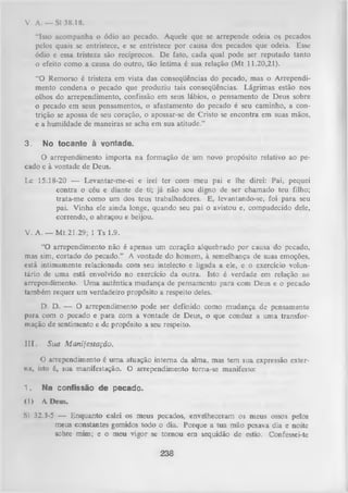 V. A . — SI 38.18.
“Isso acompanha o ódio ao pecado. Aquele que se arrepende odeia os pecados
pelos quais se entristece, e se entristece por causa dos pecados que odeia. Esse
ódio e essa tristeza são recíprocos. De fato, cada qual pode ser reputado tanto
o efeito como a causa do outro, tão íntima é sua relação (Mt 11.20,21).
“O Remorso é tristeza em vista das conseqüências do pecado, mas o Arrependi­
mento condena o pecado que produziu tais conseqüências. Lágrimas estão nos
olhos do arrependimento, confissão em seus lábios, o pensamento de Deus sobre
o pecado em seus pensamentos, o afastamento do pecado é seu caminho, a con­
trição se apossa de seu coração, o apossar-se de Cristo se encontra em suas mãos,
e a humildade de maneiras se acha em sua atitude.”
3.

No tocante à vontade.

O arrependimento importa na formação de um novo propósito relativo ao pe­
cado e à vontade de Deus.
Lc 15.18-20 — Levantar-me-ei e irei ter com meu pai e lhe direi: Pai, pequei
contra o céu e diante de ti; já não sou digno de ser chamado teu filho;
trata-m e como um dos teus trabalhadores. E, levantando-se, foi para seu
pai. Vinha ele ainda longe, quando seu pai o avistou e, compadecido dele,
correndo, o abraçou e beijou.
V. A. — M t 21.29; 1 Ts 1.9.
“O arrependimento não é apenas um coração alquebrado por causa do pecado,
mas sim, cortado do pecado.” A vontade do homem, à semelhança de suas emoções,
está intimamente relacionada com seu intelecto e ligada a ele, e o exercício volun­
tário de uma está envolvido no exercício da outra. Isto é verdade em relação ao
arrependimento. Uma autêntica mudança de pensamento para com Deus e o pecado
também requer um verdadeiro propósito a respeito deles.
D. D. — O arrependimento pode ser definido como mudança de pensamento
para com o pecado e para com a vontade de Deus, o que conduz a uma transfor­
mação de sentimento e de propósito a seu respeito.
111. Sua M anifestação.
O arrependimento é um a atuação interna da alma, mas tem sua expressão exter­
na, isto é, sua manifestação. O arrependimento torna-se manifesto:
1.

Na confissão de pecado.

<1> A Deus.
SI 32.3-5 — Enquanto calei os meus pecados, envelheceram os meus ossos pelos
meus constantes gemidos todo o dia. Porque a tua mão pesava dia e noite
sobre mim; e o meu vigor se tom ou em sequidão de estio. Confessei-te

238

 