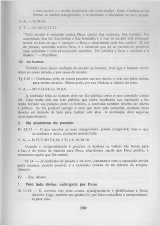 o meu pccado c a minhu iniqüidade não mais ocultei. Disse: Confessarei 110
Senhor as minhas transgressões; e tu perdoaste a iniqüidade do meu pecudn
V. A. — SI 38.18.
V. T. — Lc 18.13; 15.21.
“Todo pecado é cometido contra Deus, contra Sua natureza, Sua vontade. Sim
autoridade, Sua lei, Sua justiça e Sua bondade; e o mal do pecado está principal­
mente no fato de que é oposição a Deus e desarmonia com Seu caráter. O mal
do pecado, cometido contra Deus, é o elemento que dá ao verdadeiro penitente
uma ansiedade e uma preocupação especiais. Ele justifica a Deus e condena a si
mesmo.” — Pendleton.
(2)

Ao homem.

Também deve haver confissão de pecado ao homem, visto que o homem recebe
dano no nosso pecado, e por causa do mesmo.
Tg 5.16 —• Confessai, pois, os vossos pecados uns aos outros, e orai uns pelos outros,
para serdes curados. Muito pode, por sua eficácia, a súplica do justo.
V. A. — Mt 5.23,24; Lc 19.8,9.
A confissão feita ao homem deve ser tão pública como o erro cometido contra
ele. Caso tenha sido um erro público, que tenha danificado sua reputação e lhe
tenha furtado sua posição entre os homens, a confissão também deveria ser aberta
e pública. Se for possível corrigir o erro que tiver sido cometido, nenhum meio
deveria ser deixado de lado para realizar este alvo. A restituição deve seguir-se
ao arrependimento.
2.

No abandono do pecado.

Pv 28.13 — O que encobre as suas transgressões, jamais prosperará; mas o que
as confessa e deixa, alcançará misericórdia.
V. A. — Is 55.7; M t 3.8,10; 1 Ts 1.9; A t 26.18.
Quando o arrependimento é genuíno, os homens se voltam das trevas para
a luz, e do poder de Satanás para Deus; abandonam aquilo que Deus perdoa, e
renunciam aquilo que Ele remite.
D. D. — A confissão do pecado e do erro, juntamente com a reparação devida
pelos mesmos, quando possível, é a expressão externa do ato interno do arrepen­
dimento.
IV .
1.

Seu Modo.
Pelo lado divino: outorgado por Deus.

At 11.18 — E, ouvindo eles estas cousas, apaziguaram-se e glorificaram a Deus,
dizendo: Logo, também aos gentios foi por Deus concedido o arrependimen­
to para vida.
239

 