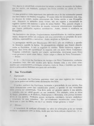 “Foi depcis de um período considerável de tempo, a contar da ascensão do Senhor,
que foi escrito, em realidade, qualquer dos livros contidos no cânon do Novo
Testamento.
“A obra prim ária e mais importante dos apóstolos era a de dar testemunho pessoal
dos fatos básicos da história evangélica. O ensino deles foi inicialmente oral, mas,
no decurso do tempo, muitos procuraram dar form a escrita a esse Evangelho
oral. Enquanto os apóstolos ainda viviam, não era urgente a necessidade de
registros escritos das palavras e ações de nosso> Senhor. Mas, quando chegou o
tempo de serem eles removidos do mundo, tornou-se extremamente importante
que fossem publicados registros autoritativos. Assim, vieram à existência os
Evangelhos.
“Os fundadores das igrejas, freqüentemente impossibilitados de visitá-las pessoal­
mente, desejavam entrar em contacto com seus convertidos no propósito de acon­
selhá-los, repreendê-los e instruí-los. Assim surgiram as Epístolas.
“A perseguição movida por Diocleciano (302 D.C.) pôs em evidência a questão
da literatura sagrada da Igreja. Os perseguidores exigiram que fossem abando­
nadas as Escrituras. A isso se negaram os cristãos. Então tornou-se urgente a
pergunta: Que livros são apostólicos? A resposta está em nosso Novo Testamento.
Pesquisas cuidadosas, regadas por oração, aprimoradas, mostraram quais livros
eram genuínos e quais eram falsos. Assim surgiu o cânon do Novo Testamento.”
— Evans.
D. D. — Os livros das Escrituras do Antigo e do Novo Testamentos, confcirme
os possuímos hoje, têm sido aceitos pela Igreja durante toda a era cristã como
aqueles que compreendem a revelação completa vinda de Deus, e também que foram
escritos pelos autores humanos aos quais são atribuídos.

B.
I.

Sua Veracidade.
Signijicado.

P o r v eracid ad e das E sc ritu ra s q u erem o s d iz e r q u e seus reg istro s são v erazes,
e que assim p o d em ser aceitos c o m o d ecla ra ç õ e s d o s fatos.

O
caráter canônico das Escrituras, incluindo- a genuinidade de sua autoria, fica
iiwim demonstrado como fato estabelecido; porém, a questão de sua veracidade
ainda precisa ser corroborada. U m livro pode ser genuíno quanto à sua autoria,
c, contudo, não ser crível quanto ao seu conteúdo. Por exemplo, entre as obras
> ficção, possuímos as de Dickens, Shakespeare e Stevenson, com provas incontesl‘(ávroi* dc sua autoria. Nenhuma pessoa inteligente, entretanto, tentaria estabelecer
ji veracidade de suas narrativas. São universalmente reconhecidas como ficção.
V i i,i esse o caso da Bíblia, ou ela é ao mesmo tempo genuína e veraz?
II

Provas.

A veracidade dc qualquer afirm ação ou série de afirmações pede ser testada
iiiedituitc compuroção com os fatos, desde que tais fatos estejam disponíveis. A ve-

6

 
