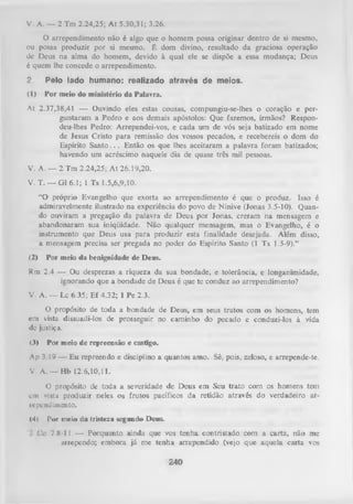 V. A. — 2 Tm 2.24,25; At 5.30,31; 3.26.
O arrependimento não é algo que o homem possa originar dentro de si mesmo,
ou possa produzir por si mesmo. É dom divino, resultado da graciosa operação
dc Deus na alma do homem, devido à qual ele se dispõe a essa mudança; Deus
é quem lhe concede o arrependimento.
2.

Pelo lado humano: realizado através de meios.

(í)

Por meio do ministério da Palavra.

At 2.37,38,41 — Ouvindo eles estas cousas, compungiu-se-lhes o coração e per­
guntaram a Pedro e aos demais apóstolos: Que faremos, irmãos? Respon­
deu-lhes Pedro: Arrependei-vos, e cada um de vós seja batizado em nome
de Jesus Cristo para remissão dos vossos pecados, e recebereis o dom do
Espírito Santo. . . Então os que lhes aceitaram a palavra foram batizados;
havendo um acréscimo naquele dia de quase três mil pessoas.
V. A. — 2 Tm 2.24,25; A t 26.19,20.
V. T. — G1 6.1; 1 Ts 1.5,6,9,10.
“O próprio Evangelho que exorta ao arrependimento é que o produz. Isso é
admiravelmente ilustrado na experiência do povo de Nínive (Jonas 3.5-10). Quan­
do ouviram a pregação da palavra de Deus por Jonas, creram na mensagem e
abandonaram sua iniqüidade. Não qualquer mensagem, mas o Evangelho, é o
instrumento que Deus usa para produzir esta finalidade desejada. Além disso,
a mensagem precisa ser pregada no poder do Espírito Santo (1 Ts 1.5-9).”
(2)

Por meio da benignidade de Deus.

Rm 2.4 — Ou desprezas a riqueza da sua bondade, e tolerância, e longanimidade,
ignorando que a bondade de Deus é que te conduz ao arrependimento?
V. A. — Lc 6.35; Ef 4.32; 1 Pe 2.3.
O propósito de toda a bondade de Deus, em seus tratos com os homens, tem
cm vista dissuadi-los de prosseguir no caminho do pecado e conduzi-los à vida
dc justiça.
<3)

Por meio de repreensão e castigo.

Ap 3.19 —• E u repreendo e disciplino a quantos amo. Sê, pois, zeloso, e arrepende-te.
V. A. — Hb 12.6,10,11.
O propósito de toda a severidade de Deus em Seu trato com os homens tem
em vista produzir neles os frutos pacíficos da retidão através do verdadeiro ar­
rependimento.
(4)

Por meio da tristeza segundo Deus.

1 C'o 7.8-11 — Porquanto ainda que vos tenha contristado com a carta, não me
arrependo; embora já me tenha arrependido (vejo que aquela carta vos

240

 