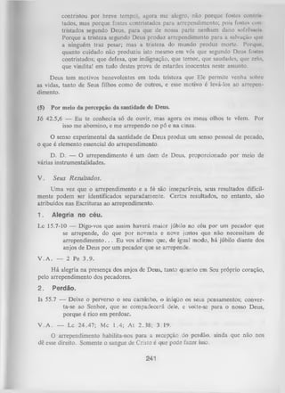 contristou por brcvc tempo), agora mc alegro, não porque fostes contrlltados, mas porque fostes contristados para arrependimento; pois fostes eon
tristados segundo Deus, para que de nossa parte nenhum dano sofrôsseis.
Porque a tristeza segundo Deus produz arrependimento para a salvação que
a ninguém traz pesar; mas a tristeza do mundo produz morte. Porque,
quanto cuidado não produziu isto mesmo em vós que segundo Deus fostes
contristados; que defesa, que indignação, que temor, que saudades, que zelo,
que vindita! em tudo destes prova de estardes inocentes neste assunto.
Deus tem motivos benevolentes em toda tristeza que Ele permite venha sobre
as vidas, tanto de Seus filhos como de outros, e esse motivo é levá-los ao arrepen­
dimento.
(5)

Por meio da percepção da santidade de Deus.

Jó 42.5,6 — Eu te conhecia só de ouvir, mas agora os meus olhos te vêem. Por
isso me abomino, e me arrependo no pó e na cinza.
O senso experimental da santidade de Deus produz um senso pessoal de pecado,
o que é elemento essencial do arrependimento.
D. D. — O arrependimento é um dom de Deus, proporcionado por meio de
várias instrumentalidades.
V.

Seus R esultados.

U m a vez que o arrependimento e a fé são inseparáveis, seus resultados dificil­
mente podem ser identificados separadamente. Certos resultados, no entanto, são
atribuídos nas Escrituras ao arrependimento.
1.

Alegria no céu.

I x 15.7-10 — Digo-vos que assim haverá maior júbilo no céu por um pecador que
se arrepende, do que por noventa e nove justos que não necessitam de
arrependim ento.. . Eu vos afirmo que, de igual modo, há júbilo diante dos
anjos de Deus por um pecador que se arrepende.
V .A . — 2 Pe 3 .9 .
H á alegria na presença dos anjos de Deus, tanto quanto em Seu próprio coração,
pelo arrependimento dos pecadores.
2.

Perdão.

Is 55.7 — Deixe o perverso o seu caminho, o iníqüo os seus pensamentos; conver­
ta-se ao Senhor, que se compadecerá dele, e volte-se para o nosso Deus,
porque é rico em perdoar.
V .A . — Lc 24.47; Mc 1.4; A t 2.38; 3.19.
O arrependimento habilita-nos para a recepção do perdão, ainda que não nos
dê esse direito. Somente o sangue de Cristo é que pode fazer isso.

241

 