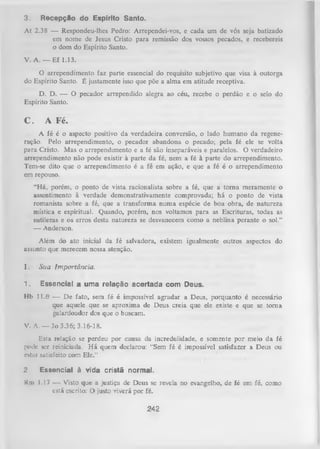 3.

Recepção do Espírito Santo.

At 2.38 — Respondeu-lhes Pedro: Arrependei-vos, e cada um de vós seja batizado
em nome de Jesus Cristo para remissão dos vossos pecados, e recebereis
o dom do Espírito Santo.
V. A. — Ef 1.13.
O
arrependimento faz parte essencial do requisito subjetivo que visa à outorga
do Espírito Santo. É justamente isso que põe a alma em atitude receptiva.
D. D. — O pecador arrependido alegra ao céu, recebe o perdão e o selo do
Espírito Santo.

C.

A Fé.

A fé é o aspecto positivo da verdadeira conversão, o lado humano da regene­
ração. Pelo arrependimento, o pecador abandona o pecado; pela fé ele se volta
para Cristo. Mas o arrependimento e a fé são inseparáveis e paralelos. O verdadeiro
arrependimento não pode existir à parte da fé, nem a fé à parte do arrependimento.
Tem-se dito que o arrependimento é a fé em ação, e que a fé é o arrependimento
em repouso.
“Há, porém, o ponto de vista racionalista sobre a fé, que a tom a meramente o
assentimento à verdade demonstrativamente comprovada; há o ponto de vista
romanista sobre a fé, que a transform a num a espécie de boa obra, de natureza
mística e espiritual. Quando, porém, nos voltamos para as Escrituras, todas as
sutilezas e os erros desta natureza se desvanecem como a neblina perante o sol.”
— Anderson.
Além do ato inicial da fé salvadora, existem igualmente outros aspectos do
assunto que merecem nossa atenção.
I.

Sua Importância.

1.

Essencial a uma relação acertada com Deus.

Hb 11.6 —• D e fato, sem fé é impossível agradar a Deus, porquanto é necessário
que aquele que se aproxima de Deus creia que ele existe e que se tom a
galardoador dos que o buscam.
V. A. — Jo 3.36; 3.16-18.
Esta relação se perdeu por causa da incredulidade, e somente por meio da fé
pode ser reiniciada. H á quem declarou: “Sem fé é impossível satisfazer a Deus ou
CNtnr satisfeito com Ele.”
2

Essencial à vida cristã normal.

Km 1.17 — Visto que a justiça de Deus se revela no evangelho, de fé em fé, como
está cscrito: O justo Yiverá por fé.

242

 
