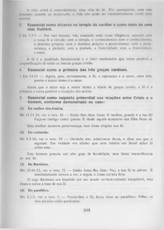 A vida cristã é csscncialmcntc uma vida dc fé. Por conscguintc, com c k n c
princípio ausente ou inoperante, a vida não pode scr verdadeiramente cristii nem
normal.
3

Essencial como alicerce no templo do caráter e como meio de uma
vida frutífera.

2 Pe 1.5-7 — Por isso mesmo, vós, reunindo toda vossa diligência, associai com
a vossa fé a virtude; com a virtude, o conhecimento; com o conhecimento,
o domínio próprio; com o domínio próprio a perseverança; com a perse­
verança, a piedade; com a piedade, a fraternidade; com a fraternidade,
o amor.
A fé é a qualidade fundamental e o fator medianeiro que tom a possível a
corporificação de todas as demais graças cristãs.
4

Essencial como a primeira das três graças cardeais.

1 Co 13.13 — Agora, pois, permanecem, a fé, a esperança e o amor, estes três:
porém o maior destes é o amor.
Ainda que o amor seja a maior dentre a tríada de graças cristãs, a fé é a
primeira e torna possível a recepção das outras.
5.

Essencial como requisito primordial nas relações entre Cristo e o
homem, conforme demonstrado no caso:

(1)

Da mulher siro-fenícia.

Mt 15.21-28, ver o vers. 28 — Então lhes disse Jesus: 6 mulher, grande é a tua fé!
Faça-se contigo como queres. E desde aquele momento sua filha ficou sã.
Esta mulher mostrou perseverança, mas Jesus elogiou sua fé.
(2)

Do centurião.

Mt 8.5-10, ver o vers. 10 — Ouvindo isto, admirou-se Jesus, e disse aos que o
seguiam: Em verdade vos afirmo que nem mesmo em Israel achei fé
como esta.
Este homem possuía um alto grau de humildade, mas Jesus maravilhou-se
de sua fé.
(3)

De Bartimeu.

Mc 10.46-52, ver o vers. 52 — Então Jesus lhe disse: Vai, a tua fé te salvou. E
imediatamente tornou a ver, e seguia a Jesus estrada fora.
O
cego Bartimeu era impelido por um anseio verdadeiramente insopitável, mas
Jesus o curou à base de sua fé.
(4)

Do paralítico.

Mc 2.1-5, ver o vers. 5 — Vendo-lhes a fé, Jesus disse ao paralítico: Filho, os
teus pecados estão perdoados.

243

 