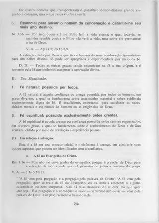 Os quatro homens que transportavam o paralítico demonstraram grande en­
genho e coragem, mas o que Jesus viu foi a sua fé.
6.

Essencial para salvar o homem da condenação e garantir-lhe seu
mais alto destino.

Jo 3.36 — Por isso quem crê no Filho tem a vida eterna; o que, todavia, se
mantém rebelde contra o Filho não verá a vida, mas sobre ele permanece
a ira de Deus.
V. A .— Ap 21.8; Jo 16.8,9.
A salvação dada por Deus e que tira o homem de uma condenação ignominiosa
para um nobre destino, só pode ser apropriada e experimentada por meio da fé.
D. D. — Todas as outras graças cristãs encontram na fé a sua origem, e é
somente pela fé que podemos assegurar a aprovação divina.
II.

Seu Significado.

1.

Fé natural: possuída por todos.

A fé natural é aquela confiança ou crença possuída por todos os homens, em
graus diversos, a qual se fundamenta sobre testemunho material e sobre evidência
aparentemente digna de fé. É insuficiente, entretanto, para satisfazer as neces­
sidades morais e espirituais do homem ou as exigências de Deus.
2.

Fé espiritual: possuída exclusivamente pelos crentes.

A fé espiritual é aquela crença ou confiança possuída pelos crentes regenerados,
em diversos graus, a qual se fundamenta sobre o conhecimento de Deus e de Sua
vontade, obtido por meio de revelação e experiência pessoal.
(1)

Em relação à salvação.

Esta é a fé em seu aspecto inicial e é sinônima à crença, em contraste com
outros aspectos que podem ser identificados com a confiança.
a.

A fé no Evangelho de Cristo.

Rm 1.16 — Pois não me envergonho do evangelho, porque é o poder de Deus para
a salvação de todo aquele que crê, primeiro do judeu e também do grego.
V. A. — 1 Jo 5.10,11.
" ‘A fé vem pela pregação e a pregação pela palavra de Cristo’. ‘A fé
pregação’, quer se tiate da fé do Evangelho, ou da notícia referente
culamidade ou bem temporal. Não há duas maneiras de se crer, no
que seja. E a pregação e o conseqüente ouvir — o verdadeiro ouvir —
palavra dc Deus: não pelo raciocínio baseado nela.

244

vem pela
a alguma
que quer
vêm pela

 