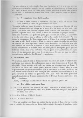 “Nu sua primeira e mais simples fase nas Escrituras, a fé é u crença om um
registro ou testemunho. Aquele que dá ouvidos verdadeiramente às boas nova»
de Cristo, acredita nelas tal como uma criança pequena acredita nas paluvnui
de sua mãe. E, somente as pessoas que assim fazem, poderão entrar no Reino."
— Anderson.
b.

A recepção do Cristo do Evangelho.

Jo 1.12 — Mas, a todos quantos o receberam, deu-lhes o poder de serem feitos
filhos de Deus; a saber: aos que crêem no seu nome.
“Em cada molhe ao longo dos muros de arrimo às margens do Tâmisa, há uma
corrente dependurada que chega até à superfície da água em seu nível mais
baixo. Não fosse essa corrente, alguma pobre criatura, em luta contra a morte,
poderia afogar-se, ainda que tivesse as mãos de encontro ao próprio molhe. O
apelo aos pecadores que perecem, para que confiem em Cristo, se assemelha
a exortar um coitado que se afoga, a subir pela parede da barragem. As boas
novas, o testemunho de Deus concernente a Cristo, é a corrente dependurada
para que a mão da fé a agarre. Uma vez salvo, o quase afogado não confiaria
na corrente para sua segurança, mas na rocha inabalável por baixo de seus pés;
não obstante, se não fosse a corrente, a rocha teria apenas zombado de seus es­
forços desesperados. E também não é na mensagem do Evangelho que o pecador
redimido confia, mas antes, no Cristo vivo, de quem o Evangelho fala; por outro
lado, foi na mensagem que a sua fé se agarrou, e foi por ela que ele obteve
eterna firmeza na Rocha dos Séculos.’’ — Anderson.
(2)

Em relação a Deus.
“A confiança depende não só do merecimento da pessoa em quem se deposita essa
confiança, mas também do conhecimento que se tem dessa pessoa e de sua fidedignidade. Nesse sentido, a fé pode ser grande ou pequena, forte ou fraca. A
confiança em Deus tem tantos graus quantos crentes existem sobre a terra.
Alguns crentes não poderiam confiar nEle a respeito de uma única refeição; ou­
tros podem contar com Ele, sem hesitação, para alimentar mil bocas famintas, ou
para converter um milhar de pecadores sem Deus. Nossa fé, neste particular,
depende inteiramente de nosso conhecimento de Deus, e de nossa comunhão com
Ele.” — Anderson.
Assim, a confiança contém em si o fator da esperança (Rm 8.24).
a.

D ar crédito à palavra de Deus.

Jo 5.24 — Em verdade, em verdade vos digo: Quem ouve a minha palavra e crê
naquele que me enviou, tem a vida eterna, não entra em juízo, mas passou
da morte para a vida.
V. A. — 1 Jo 5.10; A t 27.22-25; Rm 4.3.
V. T. — G n 15.4-6; Rm 19-21.
Crer ou acreditar em Deus, no sentido de dar crédito à Sua palavra, é contar
com a verdade do testemunho de Deus, independente do apoio de qualquer outra

245

 