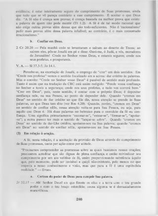 evidência; é estar inteiramente seguro do cumprimento de Suas promessas, ainda
que tudo que se vê pareça contrário a esse cumprimento. É aceitar o que Deus
diz. “A fé não é crença sem provas; é crença baseada na melhor prova que existe:
a palavra de quem não pode mentir (Tt 1.2). A fé é de tal modo racional que
não exige outras provas além dessas que são todo-suficientes. N ão é ‘racionalismo’
pedir mais provas além dessa palavra infalível; ao contrário, é o mais consumado
irracionalismo.”
b.

Confiar em Deus.

2 C r 20.20 — Pela m anhã cedo se levantaram e saíram ao deserto de Tecoa; ao
saírem eles, pôs-se Josafá em pé e disse: Ouvi-me, ó Judá, e vós, moradores
de Jerusalém! Crede no Senhor vosso Deus, e estareis seguros; crede nos
seus profetas, e prosperareis.
V. A . — SI 37.3-5; Jo 14.1.
Percebe-se, na exortação de Josafá, o emprego de “crer” em dois sentidos. Em
“Crede nos profetas” vemos o sentido focalizado em a acima: dar crédito às palavras.
Mas o convite: “Crede no Senhor vosso Deus” é passível de sentido mais profundo.
Tanto é assim que na tradução da CBC está assim redigido: “Ponde vossa confiança
no Senhor e tereis a segurança; crede nos seus profetas, e tudo vos correrá bem.”
“Crer em Deus”, pois, neste sentido, é contar com o próprio Deus; é depositar
confiança nele, na sua Pessoa, ao ponto de depender dele. Quando “cremos em
Deus” no sentido de dar crédito ao que Ele diz, nossa atenção se prende às Suas
palavras, ao que Deus tem dito (ver Rm 4.20). Quando, porém, “cremos em Deus”
no sentido de confiar nEle, nossa atenção volta-se para Sua Pessoa, ou seja, para
aquilo que Deus é. H á duas palavras no hebraico para o exercício da fé ou con­
fiança. Uma significa primariamente “escorar-se”, “estear-se”, “firmar-se”, “apoiar-se”; a outra parece ter mais o sentido de “lançar-se sobre”. Quando “cremos em
Deus” no sentido de dar-Lhe crédito, apoiamo-nos na Sua palavra; quando “cremos
em Deus” no sentido de confiar nEle, apoiamo-nos na Sua Pessoa.
(3)

Em relação à oração.

A fé, nesta relação, é a aceitação da provisão de Deus através do cumprimento
de Suas promessas, tanto por ação como por atitude.
“Precisamos compreender as promessas sobre as quais baseamos nossas orações;
precisamos acreditar que são dignas de plena confiança e então reivindicar seu
cumprimento por um ato volitivo de fé, assim proporcionando substância àquilo
que, pelo momento, pode ser invisível e quiçá não-existente, pelo menos no que
respeita a nosso conhecimento e visão, m as que para a fé é uma esplêndida
realidade.” — Evans.
a.

Certeza do poder de Deus para cumprir Sua palavra.

J r 32.17 — Ah! Senhor Deus! eis que fizeste os céus e a terra com o teu grande
poder e com o teu biaço estendido; cousa alguma te é demasiadamente
maravilhosa.

246

 