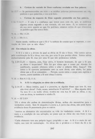 b.

Certeza da vontade dc Deus conforme revelada em Sua palavra.

Jo 15.7 — Se permaneccrdes cm mim e as minhas palavras permanecerem em vó»,
pedireis o que quiserdes, e vos será feito.
c.

Certeza da resposta de Deus segundo prometida em Sua palavra.

I Jo 5.14,15 — E esta é a confiança que temos para com ele, que, se pedimiM
alguma cousa segundo a sua vontade, ele nos ouve. E, se sabemos que
ele nos ouve quanto ao que lhe pedimos, estamos certos de que obteremos
os pedidos que lhe temos feito.
V. A .— Mc 11.24.
V. T . — Hb 11.1.
Assim sendo, verifica-se que a fé é “a certeza de cousas que se esperam, a con­
vicção de fatos que se não vêem.”
(4)

Em relação às obras.

A fé é a raiz e a árvore da qual as obras de fé são o fruto. Não somos salvos
pela combinação de fé e obras, mas sim, por um a fé que produz obras. Somos salvos
exclusivamente pela fé, mas por uma fé que não permanece isolada.
Tg 2 .20-22,26 — Queres, pois, ficar certo, ó homem insensato, de que a fé sem
as obras é inoperante? N ão foi por obras que o nosso pai Abraão foi
justificado, quando ofereceu sobre o altar o próprio filho, Isaque? Vês
como a fé operava juntamente com as suas obras; com efeito, foi pelas
obras que a fé se consum ou. . . Porque, assim como o corpo sem espírito é
morto, assim também a fé sem obras é morta.
V. A. — Rm 4.1-12; 11.6.
b.

A fé é a alegação; as obras são a evidência.

Tg 2.14-18 — Meus irmãos, qual é o proveito, se alguém disser que tem fé, mas
não tiver obras? Pode, acaso, semeLhante fé salvá-lo? . . . Mas alguém dirá:
Tu tens fé e eu tenho obras; mostra-me essa tua fé sem as obras, e eu,
com as obras, te mostrarei a minha fé.
V. A. — Ef 2.8,9.
“Fé e obras são ambas de determinação divina, ambas são necessárias para o
verdadeiro crente. Sem fé ninguém é crente e, à parte das obras, não pode haver
evidência dessa fé patenteada para os outros.
“Ambos os elementos são encontrados na vida do verdadeiro crente. A fé é o
meio e a condição de sua salvação, ao passo que as obras são seu fruto e sua
evidência.
“Cada elemento tem seu próprio lugar, propósito e uso. A fé é o meio de sal­
vação, sua raiz de sustentação. As obras são o produto e o fruto da fé e da
247

 