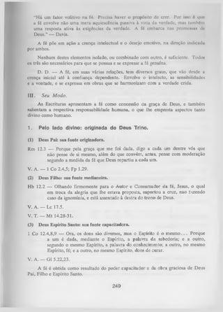 “H á um fator volitivo na fé. Precisa haver o propósito dc crer. Por isso 6 que
a fé envolve não uma mera aquiescência passiva à vista da verdade, mas também
uma resposta ativa às exigências da verdade. A fé embarca nas promessas dc
Deus.” — Davis.
A fé põe em ação a crença intelectual e o desejo emotivo, na direção indicudu
por ambos.
Nenhum destes elementos isolado, ou combinado com outro, é suficiente. Todos
os três são necessários para que se possua e se expresse a fé genuína.
D. D. — A fé, em suas várias relações, tem diversos graus, que vão desde a
crença inicial até à confiança dependente. Envolve o intelecto, as sensibilidades
e a vontade, e se expressa em obras que se harmonizam com a verdade crida.
I I I . Seu M odo.
As Escrituras apresentam a fé como concessão da graça de Deus, e também
salientam a respectiva responsabilidade humana, o que lhe empresta aspectos tanto
divino como humano.
1.

Pelo lado divino: originada do Deus Trino.

(1)

Deus Pai: sua fonte originadora.

Rm 12.3 — Porque pela graça que me foi dada, digo a cada um dentre vós que
não pense de si mesmo, além do que convém, antes, pense com moderação
segundo a medida da fé que Deus repartiu a cada um.
V. A. — I C o 2.4,5; Fp 1.29.
(2)

Deus Filho: sua fonte medianeira.

Hb 12.2 — Olhando firmemente para o A utor e Consumador da fé,Jesus, o qual
em troca da alegria que lhe estava proposta, suportou
a cruz,nao íiizendo
caso da ignomínia, e está assentado à destra do trono de
Deus.
V. A. — Lc 17.5.
V. T. — M t 14.28-31.
(3)

Deus Espírito Santo: sua fonte capacitadora.

1 Co 12.4,8,9 — Ora, os dons são diversos, mas o Espírito é o m e sm o .. . Porque
a um é dada, mediante o Espírito, a palavra da sabedoria; e a outro,
segundo o mesmo Espírito, a palavra do conhecimento; a outro, no mesmo
Espírito, fé; e a outro, no mesmo Espírito, dons de curar.
V. A. — G1 5.22,23.
A fé é obtida como resultado do poder capacitador e da obra graciosa de Deus
Pai, Filho e Espírito Santo.

249

 